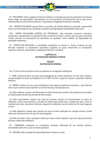 VI - POLUENTE: toda e qualquer forma de matéria ou energia que provoca poluição nos termos
deste artigo, em quantidade, concentração ou características em desacordo com as que forem
estabelecidas em decorrência desta lei, respeitadas as legislações federal e estadual;
VII - AGENTE POLUIDOR: pessoa física ou jurídica, de direito público ou privado, responsável
direta ou indiretamente por atividade causadora de degradação da qualidade ambiental;
VIII - FONTE POLUIDORA EFETIVA OU POTENCIAL: toda atividade, processo, operação,
maquinário, equipamento ou dispositivo fixo ou móvel, veículos e outros, que causem ou possam
causar emissão ou lançamento de poluentes ou qualquer outra espécie de degradação da
qualidade ambiental;
IX - FONTES DE POLUIÇÃO: as atividades constantes no Anexo I e Anexo II desta Lei, que
deverão respeitar as normativas especificas vigentes; as quais observarão as normativas
impostas nesta Lei, respeitadas as legislações federal e estadual;
CAPÍTULO II
DA POLUIÇÃO SONORA E VISUAL
SEÇÃO I
DA POLUIÇÃO SONORA
Art. 3º Para os fins previstos nesta Lei aplicam-se as seguintes definições:
I - SOM: fenômeno físico causado pela propagação de ondas mecânicas em um meio elástico,
compreendidas na faixa de freqüência de 16 HZ a 20 Hz e capaz de excitar o aparelho auditivo
humano;
II - RUÍDO: mistura de sons cujas freqüências não seguem nenhuma lei precisa, o que diferem
entre si por valores imperceptíveis no ouvido humano classificados em:
a) ruído contínuo: aquele com flutuações de nível de pressão acústica tão pequenas que podem
ser desprezadas dentro do período de observação;
b) ruído intermitente: aquele cujo nível de pressão acústica cai bruscamente ao nível do
ambiente, várias vezes durante o período de observação, desde que, o tempo em que o nível se
mantém com valor constante, diferente daquele do ambiente, seja da ordem de 01 (um) segundo
a mais;
c) ruído impulsivo: aquele que consiste em uma ou mais explosões de energia acústica, tendo
cada uma duração menor do que 01 (um) segundo;
d) ruído de fundo: todo e qualquer ruído que esteja sendo captado e que não seja proveniente
da fonte, objeto das medições;
III - VIBRAÇÃO: oscilações ou movimento mecânico alternado de um sistema elástico,
transmitido pelo solo ou por um meio qualquer;
IV - DECIBEL (db): unidade de intensidade física relativa ao som;
2

 