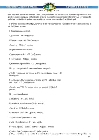 elas recaírem reduzidos em até 100% (cem por cento) de seu valor, se forem franqueadas ao uso
público, sem ônus para o Município, sempre mediante parecer técnico favorável, a ser expedido
pela Secretaria Municipal de Meio Ambiente e aprovado pelo Prefeito Municipal.
§ 2º Para análise deste artigo, levar-se-á em consideração os seguintes critérios técnicos para a
atribuição de pontos:
I - localização do imóvel:
a) periferia – 01 (um) ponto;
b) hiper-centro – 02 (dois) pontos;
c) centro – 03 (três) pontos;
II - permeabilidade do solo:
a) pouco permeável – 01 (um) ponto;
b) permeável – 02 (dois) pontos;
c) totalmente permeável – 03 (três) pontos;
III - porcentagem de área com cobertura vegetal:
a) 50% (cinquenta por cento) a 60% (sessenta por cento) – 01
(um) ponto;
b) acima de 60% (sessenta por cento) a 75% (setenta e cinco
por cento) – 02 (dois) pontos;
c) maior que 75% (setenta e cinco por cento) – 03 (três)
pontos;
IV - espécies arbóreas:
a) frutíferas – 01 (um) ponto;
b) frutíferas e nativas – 02 (dois) pontos;
c) nativas – 03 (três) pontos;
d) imune de corte – 04 (quatro) pontos;
V - porte das espécies arbóreas:
a) até 3 (três) metros – 01 (um) ponto;
b) entre 3 (três) e 6 (seis) metros – 02 (dois) pontos;
c) acima de 6 (seis) metros – 03 (três) pontos.
§ 3º Após análise, a concessão de desconto levará em consideração a somatória dos pontos e os
20

 