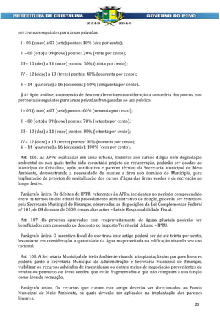 percentuais seguintes para áreas privadas:
I – 05 (cinco) a 07 (sete) pontos: 10% (dez por cento);
II – 08 (oito) a 09 (nove) pontos: 20% (vinte por cento);
III – 10 (dez) a 11 (onze) pontos: 30% (trinta por cento);
IV – 12 (doze) a 13 (treze) pontos: 40% (quarenta por cento);
V – 14 (quatorze) a 16 (dezesseis): 50% (cinquenta por cento).
§ 4º Após análise, a concessão de desconto levará em consideração a somatória dos pontos e os
percentuais seguintes para áreas privadas franqueadas ao uso público:
I – 05 (cinco) a 07 (sete) pontos: 60% (sessenta por cento);
II – 08 (oito) a 09 (nove) pontos: 70% (setenta por cento);
III – 10 (dez) a 11 (onze) pontos: 80% (oitenta por cento);
IV – 12 (doze) a 13 (treze) pontos: 90% (noventa por cento);
V – 14 (quatorze) a 16 (dezesseis): 100% (cem por cento).
Art. 106. As APPs localizadas em zona urbana, lindeiras aos cursos d´água sem degradação
ambiental ou nas quais tenha sido executado projeto de recuperação, poderão ser doadas ao
Município de Cristalina, após justificativa e parecer técnico da Secretaria Municipal de Meio
Ambiente, demonstrando a necessidade de manter a área sob domínio do Município, para
implantação de projetos de revitalização dos cursos d'água das áreas verdes e de recreação ao
longo destes.
Parágrafo único. Os débitos de IPTU, referentes às APPs, incidentes no período compreendido
entre os termos inicial e final do procedimento administrativo de doação, poderão ser remitidos
pela Secretaria Municipal de Finanças, observadas as disposições da Lei Complementar Federal
nº 101, de 04 de maio de 2000, e suas alterações – Lei de Responsabilidade Fiscal.
Art. 107. Os projetos aprovados com reaproveitamento de águas pluviais poderão ser
beneficiados com concessão de desconto no Imposto Territorial Urbano – IPTU.
Parágrafo único. O incentivo fiscal do que trata este artigo poderá ser de até trinta por cento,
levando-se em consideração a quantidade da água reaproveitada na edificação visando seu uso
racional.
Art. 108. A Secretaria Municipal de Meio Ambiente visando a implantação dos parques lineares
poderá, junto a Secretaria Municipal de Administração e Secretaria Municipal de Finanças,
viabilizar os recursos advindos de investiduras ou outros meios de negociação provenientes de
vendas ou permutas de áreas verdes, que estão fragmentadas e que não cumpram a sua função
como área de recreação.
Parágrafo único. Os recursos que tratam este artigo deverão ser direcionados ao Fundo
Municipal de Meio Ambiente, os quais deverão ser aplicados na implantação dos parques
lineares.
21

 