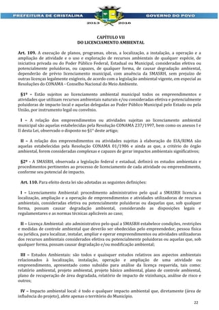 CAPÍTULO VII
DO LICENCIAMENTO AMBIENTAL
Art. 109. A execução de planos, programas, obras, a localização, a instalação, a operação e a
ampliação de atividade e o uso e exploração de recursos ambientais de qualquer espécie, de
iniciativa privada ou do Poder Público Federal, Estadual ou Municipal, consideradas efetiva ou
potencialmente poluidoras, ou capazes, de qualquer forma, de causar degradação ambiental,
dependerão de prévio licenciamento municipal, com anuência da SMASRH, sem prejuízo de
outras licenças legalmente exigíveis, de acordo com a legislação ambiental vigente, em especial as
Resoluções do CONAMA - Conselho Nacional do Meio Ambiente.
§1º – Estão sujeitos ao licenciamento ambiental municipal todos os empreendimentos e
atividades que utilizam recursos ambientais naturais e/ou consideradas efetiva e potencialmente
poluidoras de impacto local e aquelas delegadas ao Poder Público Municipal pelo Estado ou pela
União, por instrumento legal ou convênio.
I – A relação dos empreendimentos ou atividades sujeitas ao licenciamento ambiental
municipal são aquelas estabelecidas pela Resolução CONAMA 237/1997, bem como os anexos I e
II desta Lei, observado o disposto no §1° deste artigo;
II – A relação dos empreendimentos ou atividades sujeitas à elaboração do EIA/RIMA são
aquelas estabelecidas pela Resolução CONAMA 01/1986 e ainda as que, a critério do órgão
ambiental, forem consideradas complexas e capazes de gerar impactos ambientais significativos;
§2º - A SMASRH, observada a legislação federal e estadual, definirá os estudos ambientais e
procedimentos pertinentes ao processo de licenciamento de cada atividade ou empreendimento,
conforme seu potencial de impacto.
Art. 110. Para efeito desta lei são adotadas as seguintes definições:
I – Licenciamento Ambiental: procedimento administrativo pelo qual a SMASRH licencia a
localização, ampliação e a operação de empreendimentos e atividades utilizadoras de recursos
ambientais, consideradas efetiva ou potencialmente poluidoras ou daquelas que, sob qualquer
forma, possam causar degradação ambiental, considerando as disposições legais e
regulamentares e as normas técnicas aplicáveis ao caso;
II – Licença Ambiental: ato administrativo pelo qual a SMASRH estabelece condições, restrições
e medidas de controle ambiental que deverão ser obedecidas pelo empreendedor, pessoa física
ou jurídica, para localizar, instalar, ampliar e operar empreendimentos ou atividades utilizadoras
dos recursos ambientais considerados efetiva ou potencialmente poluidoras ou aquelas que, sob
qualquer forma, possam causar degradação e/ou modificação ambiental;
III – Estudos Ambientais: são todos e quaisquer estudos relativos aos aspectos ambientais
relacionados à localização, instalação, operação e ampliação de uma atividade ou
empreendimento, apresentado como subsídio para análise da licença requerida, tais como:
relatório ambiental, projeto ambiental, projeto básico ambiental, plano de controle ambiental,
plano de recuperação de área degradada, relatório de impacto de vizinhança, análise de risco e
outros;
IV – Impacto ambiental local: é todo e qualquer impacto ambiental que, diretamente (área de
influência do projeto), afete apenas o território do Município.
22

 