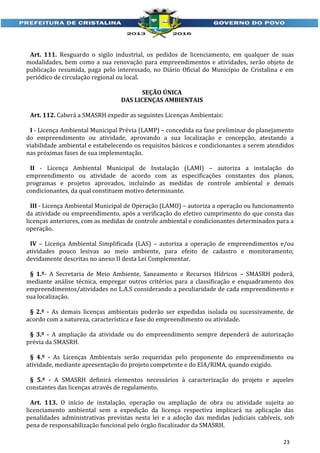 Art. 111. Resguardo o sigilo industrial, os pedidos de licenciamento, em qualquer de suas
modalidades, bem como a sua renovação para empreendimentos e atividades, serão objeto de
publicação resumida, paga pelo interessado, no Diário Oficial do Município de Cristalina e em
periódico de circulação regional ou local.
SEÇÃO ÚNICA
DAS LICENÇAS AMBIENTAIS
Art. 112. Caberá a SMASRH expedir as seguintes Licenças Ambientais:
I - Licença Ambiental Municipal Prévia (LAMP) – concedida na fase preliminar do planejamento
do empreendimento ou atividade, aprovando a sua localização e concepção, atestando a
viabilidade ambiental e estabelecendo os requisitos básicos e condicionantes a serem atendidos
nas próximas fases de sua implementação.
II - Licença Ambiental Municipal de Instalação (LAMI) – autoriza a instalação do
empreendimento ou atividade de acordo com as especificações constantes dos planos,
programas e projetos aprovados, incluindo as medidas de controle ambiental e demais
condicionantes, da qual constituem motivo determinante.
III - Licença Ambiental Municipal de Operação (LAMO) – autoriza a operação ou funcionamento
da atividade ou empreendimento, após a verificação do efetivo cumprimento do que consta das
licenças anteriores, com as medidas de controle ambiental e condicionantes determinados para a
operação.
IV – Licença Ambiental Simplificada (LAS) – autoriza a operação de empreendimentos e/ou
atividades pouco lesivas ao meio ambiente, para efeito de cadastro e monitoramento;
devidamente descritas no anexo II desta Lei Complementar.
§ 1.º- A Secretaria de Meio Ambiente, Saneamento e Recursos Hídricos – SMASRH poderá,
mediante análise técnica, empregar outros critérios para a classificação e enquadramento dos
empreendimentos/atividades no L.A.S considerando a peculiaridade de cada empreendimento e
sua localização.
§ 2.º - As demais licenças ambientais poderão ser expedidas isolada ou sucessivamente, de
acordo com a natureza, característica e fase do empreendimento ou atividade.
§ 3.º - A ampliação da atividade ou do empreendimento sempre dependerá de autorização
prévia da SMASRH.
§ 4.º - As Licenças Ambientais serão requeridas pelo proponente do empreendimento ou
atividade, mediante apresentação do projeto competente e do EIA/RIMA, quando exigido.
§ 5.º - A SMASRH definirá elementos necessários à caracterização do projeto e aqueles
constantes das licenças através de regulamento.
Art. 113. O início de instalação, operação ou ampliação de obra ou atividade sujeita ao
licenciamento ambiental sem a expedição da licença respectiva implicará na aplicação das
penalidades administrativas previstas nesta lei e a adoção das medidas judiciais cabíveis, sob
pena de responsabilização funcional pelo órgão fiscalizador da SMASRH.
23

 