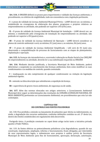 Art. 114. A SMASRH definirá os prazos para requerimento e validade das licenças ambientais, o
procedimento, os critérios de exigibilidade, tudo em consonância com a legislação pertinente.
I - o prazo de validade da Licença Ambiental Municipal Prévia – LAMP deverá ser, no mínimo, o
estabelecido no cronograma de elaboração dos planos, programas e projetos relativos ao
empreendimento ou atividade, não podendo ser superior a 03 (três) anos.
II – O prazo de validade da Licença Ambiental Municipal de Instalação – LAMI deverá ser, no
mínimo, o estabelecido pelo cronograma de instalação do empreendimento ou atividade, não
podendo ser superior a 04 (quatro) anos.
III – O prazo de validade da Licença Ambiental de Operação – LAMO deverá considerar os
planos de controle ambiental e será, no mínimo, 01 (um) anos e, no máximo, 06 (seis) anos.
IV – O prazo de validade da Licença Ambiental Simplificada – LAS será de 01 (um) ano,
observando a compatibilização do processo de licenciamento com as etapas de planejamento,
implantação e operação.
Art. 115. As licenças são intransferíveis e, ocorrendo à alteração na Razão Social e/ou CNPJ/MF
do empreendimento ou atividade, deverão ter a sua substituição requerida na SMASRH
Art. 116. Mediante decisão justificada, a Secretaria Municipal do Meio Ambiente, poderá
determinar a suspensão ou cancelamento das licenças ambientais, bem como modificar as suas
condicionantes e as medidas de controle, quando constatada:
I – inadequação ou não cumprimento de qualquer condicionante ou violação da legislação
ambiental vigente;
II – omissão ou falsa descrição que subsidiaram a expedição da licença;
III – supervência de graves riscos ambientais, de segurança ou de saúde.
Art. 117. Além das normas elencadas nos artigos anteriores, o Licenciamento Ambiental
Municipal deve seguir as determinações das resoluções do CONAMA (CONSELHO NACIONAL DO
MEIO AMBIENTE) pertinentes ao Licenciamento Ambiental, em procedimentos que esta Lei não
contemplar.
CAPÍTULO VIII
DO CONTROLE DAS FONTES POLUIDORAS
Art. 118. Fica proibida a emissão ou lançamento de poluentes quer direta ou indiretamente, ou
ainda, a degradação dos recursos ambientais, conforme definições contidas no art. 2º desta Lei,
dentro dos limites estabelecidos em regulamento dela decorrente.
Parágrafo único. A proibição constante no caput deste artigo inclui tanto a iniciativa privada
quanto o Poder Público.
Art. 119. As fontes efetivas ou potencialmente poluidoras e/ou degradadoras, quando de sua
construção, implantação, ampliação, reforma e funcionamento, ficam obrigadas, por intermédio
de seus representantes legais, a submeterem seus projetos à análise prévia da Secretaria
Municipal de Meio Ambiente para fins de licenciamento, aprovação, declaração, autorização,
24

 