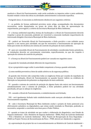 anuência e Alvará de Funcionamento, onde serão avaliados os impactos sobre o meio ambiente,
ficando vedado o início das obras ou atividades anteriormente à concessão específica.
Parágrafo único. A concessão ou deferimento obedecerá aos seguintes critérios:
I - os pedidos de licença ambiental previstos neste artigo, acompanhados dos documentos
necessários, serão despachados no prazo de trinta dias da data de apresentação do
requerimento, prorrogável, a critério da Secretaria Municipal de Meio Ambiente;
II - a licença ambiental específica, licença de localização e o Alvará de Funcionamento deverão
respeitar o prazo de concessão, podendo ser renovável a concessão mediante requerimento do
interessado dirigido à Secretaria Municipal de Meio Ambiente;
III - poderá ser fornecido Alvará de Funcionamento a título precário e com validade nunca
superior a seis meses para atividade, em que for necessário o funcionamento de operação da
fonte para testes de eficiência do sistema de controle de poluição do meio ambiente;
IV - para ser concedido Alvará de Funcionamento de atividades consideradas fontes poluidoras,
as instalações deverão ser previamente vistoriadas, especificamente, no que diz respeito à
operação do sistema de controle de poluição;
V - a licença ou Alvará de Funcionamento poderá ser cassada nos seguintes casos:
a) quando for instalada atividade diferente do requerimento;
b) se o proprietário negar exibir à autoridade competente a licença, quando solicitado;
c) como medida preventiva a bem da saúde coletiva ou da segurança pública;
d) quando não tiverem sido cumpridas todas as exigências feitas por ocasião da expedição da
licença de localização, Alvará de Funcionamento ou quando houver indício ou evidência de
liberação ou lançamento de poluentes ou degradação do meio ambiente;
VI - quando o sistema de controle de poluição de alguma fonte não entrar em funcionamento
simultaneamente com o sistema de produção, a fonte poluidora poderá ter sua atividade
paralisada, até que se adeque às exigências;
VII - cassado o Alvará de Funcionamento, o estabelecimento será fechado;
VIII - será igualmente fechado todo estabelecimento onde exerçam atividades sem Alvará de
Funcionamento expedido;
IX - cabe à Secretaria Municipal de Meio Ambiente avaliar o projeto de fonte potencial e/ou
efetivamente poluidora ou degradadora, que esteja sendo instalada no Município, podendo, se
necessário, suspender a conclusão sem ônus para o Poder Público;
X - quando se tratar de atividade em que couber a elaboração de diagnóstico, com Estudo de
Impacto Ambiental – EIA e Relatório de Impacto Ambiental – RIMA, Plano de Controle Ambiental
– PCA e Relatório de Controle Ambiental - RCA, Projeto de Recuperação de Área Degradada –
PRAD ou Projeto Técnico de Reconstituição da Flora – PTRF, deverá ser obedecido o seguinte:
a) a apresentação do projeto far-se-á concomitantemente ao Relatório de Controle Ambiental –
25

 