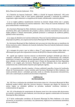 RCA e Plano de Controle Ambiental – PCA;
b) o Relatório de Impacto Ambiental – RIMA e o Estudo de Impacto Ambiental - EIA serão
acessíveis ao público onde se dará prévia publicidade, garantida a realização de audiência,
respeitado o sigilo industrial e a competência do Estado, considerando o interesse público;
c) se os órgãos públicos manifestarem interesse ou tiverem relação direta com o projeto,
receberão cópia do Relatório de Controle Ambiental – RCA e Plano de Controle Ambiental – PCA
para conhecimento e manifestação;
d) a Secretaria Municipal de Meio Ambiente concederá o prazo de 10 (dez) dias úteis para as
secretarias afins, após recebimento dos projetos e planos, emitirem comentários bem como aos
órgãos públicos e demais interessados, podendo promover a realização de audiência pública,
quando se fizer necessário;
e) as cópias do Relatório de Controle Ambiental e Plano de Controle Ambiental permanecerão à
disposição do público, nos arquivos da Secretaria Municipal de Meio Ambiente.
f) a Secretaria Municipal de Meio Ambiente terá um prazo de trinta dias para se manifestar de
forma conclusiva sobre o Relatório de Controle Ambiental, Plano de Controle Ambiental e demais
estudos ambientais;
g) a contagem do prazo a que se refere a alínea “f” será suspensa enquanto faltar dados ou
informações por parte dos responsáveis técnicos do RCA/PCA e demais estudos ambientais;
XI - aquele que explorar recursos naturais ou desenvolver qualquer atividade que altere as
condições ambientais fica obrigado a realizar programas de monitoramento das condições
ambientais e recuperar o meio ambiente degradado tanto na área do empreendimento, como nas
áreas afetadas ou de influência, de acordo com o Projeto de Recuperação da Área Degradada
(PRAD) a ser exigido pela Secretaria Municipal de Meio Ambiente, bem como garantir o
cumprimento das condicionantes impostas pela legislação vigente;
XII - os proprietários deverão respeitar a licença ambiental específica, licença de localização,
Alvará de Funcionamento e outros emitidos pela Secretaria Municipal de Meio Ambiente, não
sendo permitido alterar a atividade aprovada, sendo os referidos documentos intransferíveis,
salvo com o autorização ou anuência da Secretaria competente.
CAPÍTULO IX
DA FISCALIZAÇÃO
Art. 120. Para a realização das atividades decorrentes desta Lei, a Secretaria Municipal de Meio
Ambiente poderá utilizar além dos recursos técnicos e humanos que dispõe do concurso de
outros órgãos ou entidades públicas ou privadas, mediante convênios, contratos e
credenciamento de agentes.
Art. 121. A fiscalização do cumprimento do disposto nesta Lei e das normas dela decorrentes,
no controle e proteção do meio ambiente, será exercida por agentes credenciados da Secretaria
Municipal de Meio Ambiente.
§ 1º Serão credenciados servidores da Secretaria Municipal de Meio Ambiente e de outras
secretarias, se necessário, e ocorrendo o seu afastamento, implicará no cancelamento automático
de sua credencial.
26

 