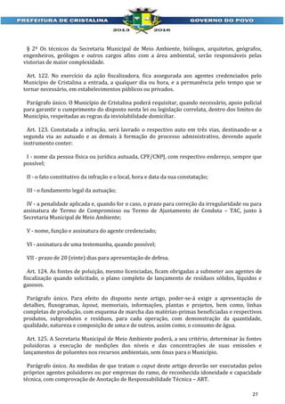 § 2º Os técnicos da Secretaria Municipal de Meio Ambiente, biólogos, arquitetos, geógrafos,
engenheiros, geólogos e outros cargos afins com a área ambiental, serão responsáveis pelas
vistorias de maior complexidade.
Art. 122. No exercício da ação fiscalizadora, fica assegurada aos agentes credenciados pelo
Município de Cristalina a entrada, a qualquer dia ou hora, e a permanência pelo tempo que se
tornar necessário, em estabelecimentos públicos ou privados.
Parágrafo único. O Município de Cristalina poderá requisitar, quando necessário, apoio policial
para garantir o cumprimento do disposto nesta lei ou legislação correlata, dentro dos limites do
Município, respeitadas as regras da inviolabilidade domiciliar.
Art. 123. Constatada a infração, será lavrado o respectivo auto em três vias, destinando-se a
segunda via ao autuado e as demais à formação do processo administrativo, devendo aquele
instrumento conter:
I - nome da pessoa física ou jurídica autuada, CPF/CNPJ, com respectivo endereço, sempre que
possível;
II - o fato constitutivo da infração e o local, hora e data da sua constatação;
III - o fundamento legal da autuação;
IV - a penalidade aplicada e, quando for o caso, o prazo para correção da irregularidade ou para
assinatura de Termo de Compromisso ou Termo de Ajustamento de Conduta – TAC, junto à
Secretaria Municipal de Meio Ambiente;
V - nome, função e assinatura do agente credenciado;
VI - assinatura de uma testemunha, quando possível;
VII - prazo de 20 (vinte) dias para apresentação de defesa.
Art. 124. As fontes de poluição, mesmo licenciadas, ficam obrigadas a submeter aos agentes de
fiscalização quando solicitado, o plano completo de lançamento de resíduos sólidos, líquidos e
gasosos.
Parágrafo único. Para efeito do disposto neste artigo, poder-se-á exigir a apresentação de
detalhes, fluxogramas, layout, memoriais, informações, plantas e projetos, bem como, linhas
completas de produção, com esquema de marcha das matérias-primas beneficiadas e respectivos
produtos, subprodutos e resíduos, para cada operação, com demonstração da quantidade,
qualidade, natureza e composição de uma e de outros, assim como, o consumo de água.
Art. 125. A Secretaria Municipal de Meio Ambiente poderá, a seu critério, determinar às fontes
poluidoras a execução de medições dos níveis e das concentrações de suas emissões e
lançamentos de poluentes nos recursos ambientais, sem ônus para o Município.
Parágrafo único. As medidas de que tratam o caput deste artigo deverão ser executadas pelos
próprios agentes poluidores ou por empresas do ramo, de reconhecida idoneidade e capacidade
técnica, com comprovação de Anotação de Responsabilidade Técnica – ART.
27

 