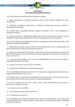 CAPÍTULO X
DOS PROCESSOS ADMINISTRATIVOS
Art. 126. À Secretaria Municipal de Meio Ambiente compete:
I - julgar, originalmente, as infrações praticadas contra o meio ambiente, qualquer que seja a
sua natureza;
II - classificar as infrações, observando-se o disposto nas disposições desta Lei, referente a
classificação das infrações;
III - decidir sobre a penalidade aplicada, exigindo do infrator, se for o caso, adequações às
disposições desta Lei;
IV - graduar ou reduzir a aplicação da multa, tendo em vista a natureza da infração, o tipo de
atividade, a recuperação da degradação ambiental e a localização do empreendimento.
Art. 127. Aos infratores dos dispositivos desta Lei e das demais normas dela decorrentes, serão
aplicadas as seguintes penalidades:
I - advertência por escrito, em que o infrator será notificado para cessar a irregularidade, sob
pena de imposição de outras sanções previstas nesta Lei;
II - multa de no mínimo R$ 75,66 (setenta e cinco reais e sessenta e seis centavos) e máximo de
R$ 79.901,59 (setenta nove mil, novecentos e um reais, cinqüenta e nove centavos, nos termos do
artigo 131 desta Lei;
III - suspensão das atividades, até correção das irregularidades, salvo em casos reservados à
competência do Estado e da União;
IV - cassação de alvarás e outras licenças concedidas;
V – interdição do estabelecimento até devida adequação.
§ 1º As penalidades previstas nos incisos II e V do caput deste artigo poderão ser aplicadas sem
prejuízo das indicadas nos incisos I e II.
§ 2º Quando ocorrer a aplicação das penalidades de mais de um inciso, deverá ser observado o
prazo máximo de trinta dias entre a primeira e a segunda penalidades.
Art. 128. As infrações de que trata o artigo anterior serão classificadas em leves, graves e
gravíssimas, levando-se em conta:
I - sua maior ou menor gravidade;
II - suas circunstâncias atenuadas e agravantes;
III - os antecedentes do infrator.
§ 1º Responderá por infração ambiental quem, direta ou indiretamente, causar danos aos
recursos ambientais, flora, fauna,atmosfera, cursos d'água e solo, causando prejuízo na qualidade
de vida dos munícipes.
28

 