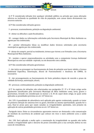 § 2º É considerada infração leve qualquer atividade pública ou privada que causa alteração
adversa ou incômoda na qualidade de vida da população, sem causar danos diretamente nos
recursos naturais.
§ 3º São consideradas infrações graves:
I - provocar, ocasionalmente, poluição ou degradação ambiental;
II - obstar ou dificultar a ação fiscalizadora;
III - sonegar dados ou informações solicitadas pela Secretaria Municipal de Meio Ambiente ou
agente por ela credenciada;
IV - prestar informações falsas ou modificar dados técnicos solicitados pela secretaria
municipal ou agente por ela credenciado;
V - deixar de cumprir, parcial ou totalmente, termos que vierem a ser firmados com a Secretaria
Municipal de Meio Ambiente;
VI - instalar e operar empreendimentos ou atividades sem a competente Licença Ambiental
Municipal ou com sua validade expirada, ou em desacordo com a obtida.
§ 4º São consideradas infrações gravíssimas:
I - dar início ou prosseguir no funcionamento de fonte de poluição sem haver obtido a Licença
Ambiental Específica, Autorização, Alvará de Funcionamento e Anuência do CMMA, se
necessário;
II - dar prosseguimento ao funcionamento de fonte poluidora depois de vencido o prazo de
validade da licença, autorização, alvará;
III - provocar, continuadamente, poluição ou degradação ambiental.
§ 5° As espécies de infrações não relacionadas nos parágrafos 2º, 3º e 4º deste artigo serão
igualmente classificados pela Secretaria Municipal de Meio Ambiente como, leves, graves e
gravíssimas, levando em consideração os incisos I, II, III do caput deste artigo, às quais serão
aplicadas as penalidades previstas no art. 127 desta Lei.
Art. 129. A penalidade de advertência será aplicada pelo agente credenciado, quando se tratar
de primeira infração de natureza leve ou grave, devendo na mesma oportunidade, quando for o
caso, fixar-se prazo para que sejam sanadas as irregularidades apontadas, sem prejuízo da
aplicação de outras penalidades previstas no art. 127 desta Lei.
Parágrafo único. Entre as circunstâncias agravantes merece ser destacada a não comunicação
de imediato da ocorrência de acidente que colocar em risco o meio ambiente e/ou a saúde
pública.
Art. 130. Será aplicada a multa após a constatação da irregularidade ou quando não tenha
sanado a irregularidade após o decurso do prazo concedido para a sua correção, defesa ou nos
casos de reincidência.
29

 