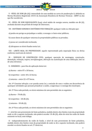 V - NÍVEL DE SOM [db (A)]: intensidade do som medida na curva de ponderação A, definida na
Norma Brasileira Registrada 10151 da Associação Brasileira de Normas Técnicas - ABNT ou das
que lhe sucederem;
VI - NÍVEL DE SOM EQUIVALENTE (Leq): nível médio de energia sonora, medido em db (A),
avaliada durante um período de tempo de interesses;
VII - DISTÚRBIO SONORO E DISTÚRBIO POR VIBRAÇÃO: qualquer ruído ou vibração que:
a) ponha em perigo ou prejudique a saúde, o sossego e o bem-estar públicos;
b) cause danos de qualquer natureza às propriedades públicas ou privadas;
c) possa ser considerado incômodo;
d) ultrapasse os níveis fixados nesta Lei;
VIII - LIMITE REAL DE PROPRIEDADE: aquele representado pela separação física ou divisa
conforme matrícula do imóvel;
IX - SERVIÇOS DE CONSTRUÇÃO CIVIL: qualquer operação de montagem, construção,
demolição, remoção, reparo, terraplanagem, alteração da sustentação de uma edificação, lote ou
de uma estrutura;
X - HORÁRIOS – para fins de aplicação desta Lei:
a) diurno – entre 07 e 18 horas;
b) vespertino – entre 18 e 22 horas;
c) noturno – entre 22 e 07 horas.
Art. 4º Consiste infração a ser punida nesta Lei, a emissão de sons e ruídos em decorrência de
quaisquer atividades que possam prejudicar a saúde, a segurança e o sossego dos munícipes.
Art. 5º Para cada período, os níveis máximos de som permitido são os seguintes:
a) diurno – 70 db (A);
b) vespertino – 60 db (A);
c) noturno – 50 db (A).
Art. 6º Para cada período, os níveis máximos de som permitidos são os seguintes:
I - nível de som proveniente de fonte poluidora, medido dentro dos limites reais da propriedade
onde se dá o suposto incômodo, não poderá exceder 10 db (A), além do nível do ruído de fundo
existente no local, sem tráfego;
II - independentemente do ruído de fundo, o nível de som proveniente de fonte poluidora,
medido dentro dos limites reais da propriedade de onde se dá o suposto incômodo, não poderá
exceder os níveis fixados no art. 5º desta Lei;
3

 