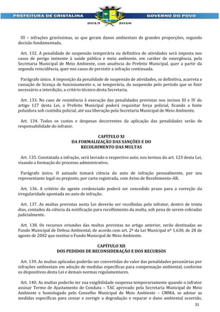 III – infrações gravíssimas, as que geram danos ambientais de grandes proporções, segundo
decisão fundamentada.
Art. 132. A penalidade de suspensão temporária ou definitiva de atividades será imposta nos
casos de perigo iminente à saúde pública e meio ambiente, em caráter de emergência, pela
Secretaria Municipal de Meio Ambiente, com anuência do Prefeito Municipal, quer a partir da
segunda reincidência, quer nos casos de persistir a infração continuada.
Parágrafo único. A imposição da penalidade de suspensão de atividades, se definitiva, acarreta a
cassação de licença de funcionamento e, se temporária, da suspensão pelo período que se fizer
necessário a interdição, a critério técnico desta Secretaria.
Art. 133. No caso de resistência à execução das penalidades previstas nos incisos III e IV do
artigo 127 desta Lei, o Prefeito Municipal poderá requisitar força policial, ficando a fonte
poluidora sob custódia policial, até sua liberação pela Secretaria Municipal de Meio Ambiente.
Art. 134. Todos os custos e despesas decorrentes da aplicação das penalidades serão de
responsabilidade do infrator.
CAPÍTULO XI
DA FORMALIZAÇÃO DAS SANÇÕES E DO
RECOLHIMENTO DAS MULTAS
Art. 135. Constatada a infração, será lavrado o respectivo auto, nos termos do art. 123 desta Lei,
visando a formação do processo administrativo.
Parágrafo único. O autuado tomará ciência do auto de infração pessoalmente, por seu
representante legal ou preposto, por carta registrada, com Aviso de Recebimento-AR.
Art. 136. A critério do agente credenciado poderá ser concedido prazo para a correção da
irregularidade apontada no auto de infração.
Art. 137. As multas previstas nesta Lei deverão ser recolhidas pelo infrator, dentro de trinta
dias, contados da ciência da notificação para recolhimento da multa, sob pena de serem cobradas
judicialmente.
Art. 138. Os recursos oriundos das multas previstas no artigo anterior, serão destinadas ao
Fundo Municipal de Defesa Ambiental, de acordo com art. 2º da Lei Municipal nº 1.630, de 28 de
agosto de 2002 que institui o Fundo Municipal de Meio Ambiente.
CAPÍTULO XII
DOS PEDIDOS DE RECONSIDERAÇÃO E DOS RECURSOS
Art. 139. As multas aplicadas poderão ser convertidas do valor das penalidades pecuniárias por
infrações ambientais em adoção de medidas específicas para compensação ambiental, conforme
os dispositivos desta Lei e demais normas regulamentares.
Art. 140. As multas poderão ter sua exigibilidade suspensa temporariamente quando o infrator
assinar Termo de Ajustamento de Conduta – TAC aprovado pela Secretaria Municipal de Meio
Ambiente e homologado pelo Conselho Municipal de Meio Ambiente – CMMA, se adotar as
medidas específicas para cessar e corrigir a degradação e reparar o dano ambiental ocorrido,
31

 