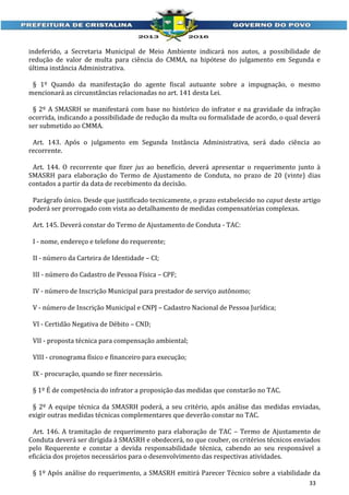 indeferido, a Secretaria Municipal de Meio Ambiente indicará nos autos, a possibilidade de
redução de valor de multa para ciência do CMMA, na hipótese do julgamento em Segunda e
última instância Administrativa.
§ 1º Quando da manifestação do agente fiscal autuante sobre a impugnação, o mesmo
mencionará as circunstâncias relacionadas no art. 141 desta Lei.
§ 2º A SMASRH se manifestará com base no histórico do infrator e na gravidade da infração
ocorrida, indicando a possibilidade de redução da multa ou formalidade de acordo, o qual deverá
ser submetido ao CMMA.
Art. 143. Após o julgamento em Segunda Instância Administrativa, será dado ciência ao
recorrente.
Art. 144. O recorrente que fizer jus ao benefício, deverá apresentar o requerimento junto à
SMASRH para elaboração do Termo de Ajustamento de Conduta, no prazo de 20 (vinte) dias
contados a partir da data de recebimento da decisão.
Parágrafo único. Desde que justificado tecnicamente, o prazo estabelecido no caput deste artigo
poderá ser prorrogado com vista ao detalhamento de medidas compensatórias complexas.
Art. 145. Deverá constar do Termo de Ajustamento de Conduta - TAC:
I - nome, endereço e telefone do requerente;
II - número da Carteira de Identidade – CI;
III - número do Cadastro de Pessoa Física – CPF;
IV - número de Inscrição Municipal para prestador de serviço autônomo;
V - número de Inscrição Municipal e CNPJ – Cadastro Nacional de Pessoa Jurídica;
VI - Certidão Negativa de Débito – CND;
VII - proposta técnica para compensação ambiental;
VIII - cronograma físico e financeiro para execução;
IX - procuração, quando se fizer necessário.
§ 1º É de competência do infrator a proposição das medidas que constarão no TAC.
§ 2º A equipe técnica da SMASRH poderá, a seu critério, após análise das medidas enviadas,
exigir outras medidas técnicas complementares que deverão constar no TAC.
Art. 146. A tramitação de requerimento para elaboração de TAC – Termo de Ajustamento de
Conduta deverá ser dirigida à SMASRH e obedecerá, no que couber, os critérios técnicos enviados
pelo Requerente e constar a devida responsabilidade técnica, cabendo ao seu responsável a
eficácia dos projetos necessários para o desenvolvimento das respectivas atividades.
§ 1º Após análise do requerimento, a SMASRH emitirá Parecer Técnico sobre a viabilidade da
33

 