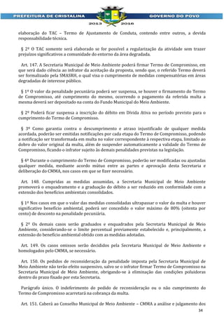 elaboração do TAC – Termo de Ajustamento de Conduta, contendo entre outros, a devida
responsabilidade técnica.
§ 2º O TAC somente será elaborado se for possível a regularização da atividade sem trazer
prejuízos significativos a comunidade do entorno da área degradada.
Art. 147. A Secretaria Municipal de Meio Ambiente poderá firmar Termo de Compromisso, em
que será dado ciência ao infrator da aceitação da proposta, sendo que, o referido Termo deverá
ser formalizado pela SMASRH, o qual visa o cumprimento de medidas compensatórias em áreas
degradadas de interesse público.
§ 1º O valor da penalidade pecuniária poderá ser suspensa, se houver o firmamento do Termo
de Compromisso, até cumprimento do mesmo, ocorrendo o pagamento da referida multa a
mesma deverá ser depositado na conta do Fundo Municipal do Meio Ambiente.
§ 2º Poderá ficar suspensa a inscrição do débito em Dívida Ativa no período previsto para o
cumprimento do Termo de Compromisso.
§ 3º Como garantia contra o descumprimento e atraso injustificado de qualquer medida
acordada, poderão ser emitidas notificações por cada etapa do Termo de Compromisso, podendo
a notificação ser transformada em multa no valor correspondente à respectiva etapa, limitado ao
dobro do valor original da multa, além de suspender automaticamente a validade do Termo de
Compromisso, ficando o infrator sujeito às demais penalidades previstas na legislação.
§ 4º Durante o cumprimento do Termo de Compromisso, poderão ser modificadas ou ajustadas
qualquer medida, mediante acordo mútuo entre as partes e aprovação desta Secretaria e
deliberação do CMMA, nos casos em que se fizer necessário.
Art. 148. Cumpridas as medidas assumidas, a Secretaria Municipal de Meio Ambiente
promoverá o enquadramento e a graduação do débito a ser reduzido em conformidade com a
extensão dos benefícios ambientais consolidados.
§ 1º Nos casos em que o valor das medidas consolidadas ultrapassar o valor da multa e houver
significativo benefício ambiental, poderá ser concedido o valor máximo de 80% (oitenta por
cento) de desconto na penalidade pecuniária.
§ 2º Os demais casos serão graduados e enquadrados pela Secretaria Municipal de Meio
Ambiente, considerando-se o limite percentual previamente estabelecido e, principalmente, a
extensão do benefício ambiental obtido com as medidas adotadas.
Art. 149. Os casos omissos serão decididos pela Secretaria Municipal de Meio Ambiente e
homologados pelo CMMA, se necessário.
Art. 150. Os pedidos de reconsideração da penalidade imposta pela Secretaria Municipal de
Meio Ambiente não terão efeito suspensivo, salvo se o infrator firmar Termo de Compromisso na
Secretaria Municipal de Meio Ambiente, obrigando-se à eliminação das condições poluidoras
dentro do prazo fixado por esta Secretaria.
Parágrafo único. O indeferimento do pedido de reconsideração ou o não cumprimento do
Termo de Compromisso acarretará na cobrança da multa.
Art. 151. Caberá ao Conselho Municipal de Meio Ambiente – CMMA a análise e julgamento dos
34

 