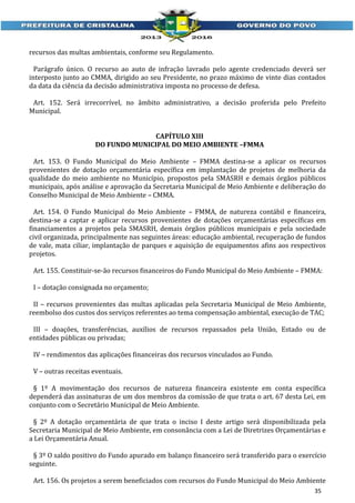 recursos das multas ambientais, conforme seu Regulamento.
Parágrafo único. O recurso ao auto de infração lavrado pelo agente credenciado deverá ser
interposto junto ao CMMA, dirigido ao seu Presidente, no prazo máximo de vinte dias contados
da data da ciência da decisão administrativa imposta no processo de defesa.
Art. 152. Será irrecorrível, no âmbito administrativo, a decisão proferida pelo Prefeito
Municipal.
CAPÍTULO XIII
DO FUNDO MUNICIPAL DO MEIO AMBIENTE –FMMA
Art. 153. O Fundo Municipal do Meio Ambiente – FMMA destina-se a aplicar os recursos
provenientes de dotação orçamentária específica em implantação de projetos de melhoria da
qualidade do meio ambiente no Município, propostos pela SMASRH e demais órgãos públicos
municipais, após análise e aprovação da Secretaria Municipal de Meio Ambiente e deliberação do
Conselho Municipal de Meio Ambiente – CMMA.
Art. 154. O Fundo Municipal do Meio Ambiente – FMMA, de natureza contábil e financeira,
destina-se a captar e aplicar recursos provenientes de dotações orçamentárias específicas em
financiamentos a projetos pela SMASRH, demais órgãos públicos municipais e pela sociedade
civil organizada, principalmente nas seguintes áreas: educação ambiental, recuperação de fundos
de vale, mata ciliar, implantação de parques e aquisição de equipamentos afins aos respectivos
projetos.
Art. 155. Constituir-se-ão recursos financeiros do Fundo Municipal do Meio Ambiente – FMMA:
I – dotação consignada no orçamento;
II – recursos provenientes das multas aplicadas pela Secretaria Municipal de Meio Ambiente,
reembolso dos custos dos serviços referentes ao tema compensação ambiental, execução de TAC;
III – doações, transferências, auxílios de recursos repassados pela União, Estado ou de
entidades públicas ou privadas;
IV – rendimentos das aplicações financeiras dos recursos vinculados ao Fundo.
V – outras receitas eventuais.
§ 1º A movimentação dos recursos de natureza financeira existente em conta específica
dependerá das assinaturas de um dos membros da comissão de que trata o art. 67 desta Lei, em
conjunto com o Secretário Municipal de Meio Ambiente.
§ 2º A dotação orçamentária de que trata o inciso I deste artigo será disponibilizada pela
Secretaria Municipal de Meio Ambiente, em consonância com a Lei de Diretrizes Orçamentárias e
a Lei Orçamentária Anual.
§ 3º O saldo positivo do Fundo apurado em balanço financeiro será transferido para o exercício
seguinte.
Art. 156. Os projetos a serem beneficiados com recursos do Fundo Municipal do Meio Ambiente
35

 