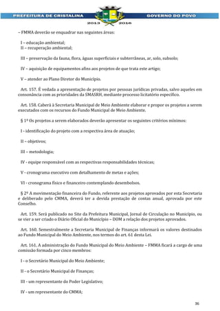 – FMMA deverão se enquadrar nas seguintes áreas:
I – educação ambiental;
II – recuperação ambiental;
III – preservação da fauna, flora, águas superficiais e subterrâneas, ar, solo, subsolo;
IV – aquisição de equipamentos afins aos projetos de que trata este artigo;
V – atender ao Plano Diretor do Município.
Art. 157. É vedada a apresentação de projetos por pessoas jurídicas privadas, salvo aqueles em
consonância com as prioridades da SMASRH, mediante processo licitatório específico.
Art. 158. Caberá à Secretaria Municipal de Meio Ambiente elaborar e propor os projetos a serem
executados com os recursos do Fundo Municipal de Meio Ambiente.
§ 1º Os projetos a serem elaborados deverão apresentar os seguintes critérios mínimos:
I - identificação do projeto com a respectiva área de atuação;
II – objetivos;
III – metodologia;
IV - equipe responsável com as respectivas responsabilidades técnicas;
V - cronograma executivo com detalhamento de metas e ações;
VI - cronograma físico e financeiro contemplando desembolsos.
§ 2º A movimentação financeira do Fundo, referente aos projetos aprovados por esta Secretaria
e deliberado pelo CMMA, deverá ter a devida prestação de contas anual, aprovada por este
Conselho.
Art. 159. Será publicado no Site da Prefeitura Municipal, Jornal de Circulação no Município, ou
se vier a ser criado o Diário Oficial do Município – DOM a relação dos projetos aprovados.
Art. 160. Semestralmente a Secretaria Municipal de Finanças informará os valores destinados
ao Fundo Municipal do Meio Ambiente, nos termos do art. 61 desta Lei.
Art. 161. A administração do Fundo Municipal do Meio Ambiente – FMMA ficará a cargo de uma
comissão formada por cinco membros:
I - o Secretário Municipal do Meio Ambiente;
II - o Secretário Municipal de Finanças;
III - um representante do Poder Legislativo;
IV - um representante do CMMA;
36

 