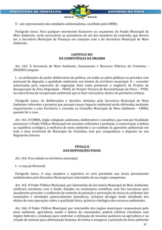 V - um representante das entidades ambientalistas, escolhido pelo CMMA.
Parágrafo único. Para qualquer movimento financeiro no orçamento do Fundo Municipal do
Meio Ambiente, serão necessárias as assinaturas de um dos membros da comissão, que deverá
ser o Secretário Municipal de Finanças em conjunto com a do Secretário Municipal de Meio
Ambiente.
CAPITULO XIV
DA COMPETÊNCIA DA SMASRH
Art. 162. À Secretaria de Meio Ambiente, Saneamento e Recursos Hídricos de Cristalina SMASRH compete:
I - as atribuições do poder deliberativo de política, em todas as ações públicas ou privadas com
potencial de degradar a qualidade ambiental, nos limites do território municipal; II – conceder
autorização para supressão de vegetação, bem como promover a exigência de Projeto de
Recuperação de Área Degradada - PRAD, de Projeto Técnico de Reconstituição da Flora – PTRF,
ou outra forma de recuperação ambiental que se fizer necessário, dentro do perímetro urbano.
Parágrafo único. As deliberações e decisões adotadas pela Secretaria Municipal de Meio
Ambiente referentes a projetos que possam causar impacto ambiental serão efetivadas mediante
requerimento a esta Secretaria e consulta ao Conselho Municipal de Meio Ambiente - CMMA,
quando for o caso.
Art. 163. O CMMA, órgão colegiado autônomo, deliberativo e consultivo, que tem por finalidade
assessorar o Poder Público Municipal em assuntos referentes à proteção, à conservação, à defesa
ao equilíbrio ecológico, à melhoria do meio ambiente e ao combate às agressões ambientais em
toda a área territorial do Município de Cristalina, tem por competência o disposto no seu
Regimento Interno.
TÍTULO II
DAS DISPOSIÇÕES FINAIS
Art. 164. Fica vedado no território municipal:
I – a caça profissional.
Parágrafo único. A caça amadora e esportiva só será permitida nos locais previamente
estabelecidos pelo Executivo Municipal por intermédio de seu órgão competente.
Art. 165. O Poder Público Municipal, por intermédio da Secretaria Municipal de Meio Ambiente,
celebrará convênios com a União, Estados ou instituições cientificas sem fins lucrativos para
anualmente proceder a auditorias de controle de poluição e prevenção de riscos de acidentes das
instalações e atividades potencialmente poluidoras, inclusive divulgar laudo detalhado dos
efeitos de suas operações sobre a qualidade física, química e biológica dos recursos ambientais.
Art. 166. O Poder Público Municipal, por intermédio dos órgãos municipais responsáveis pelo
meio ambiente, agricultura, saúde e defesa do consumidor, poderá celebrar convênios com
órgãos federais e estaduais para controlar a utilização de insumos químicos na agricultura e na
criação de animais para alimentação humana, de forma a assegurar a proteção do meio ambiente
37

 