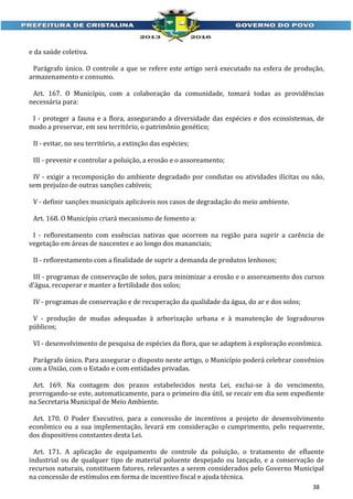 e da saúde coletiva.
Parágrafo único. O controle a que se refere este artigo será executado na esfera de produção,
armazenamento e consumo.
Art. 167. O Município, com a colaboração da comunidade, tomará todas as providências
necessária para:
I - proteger a fauna e a flora, assegurando a diversidade das espécies e dos ecossistemas, de
modo a preservar, em seu território, o patrimônio genético;
II - evitar, no seu território, a extinção das espécies;
III - prevenir e controlar a poluição, a erosão e o assoreamento;
IV - exigir a recomposição do ambiente degradado por condutas ou atividades ilícitas ou não,
sem prejuízo de outras sanções cabíveis;
V - definir sanções municipais aplicáveis nos casos de degradação do meio ambiente.
Art. 168. O Município criará mecanismo de fomento a:
I - reflorestamento com essências nativas que ocorrem na região para suprir a carência de
vegetação em áreas de nascentes e ao longo dos mananciais;
II - reflorestamento com a finalidade de suprir a demanda de produtos lenhosos;
III - programas de conservação de solos, para minimizar a erosão e o assoreamento dos cursos
d’água, recuperar e manter a fertilidade dos solos;
IV - programas de conservação e de recuperação da qualidade da água, do ar e dos solos;
V - produção de mudas adequadas à arborização urbana e à manutenção de logradouros
públicos;
VI - desenvolvimento de pesquisa de espécies da flora, que se adaptem à exploração econômica.
Parágrafo único. Para assegurar o disposto neste artigo, o Município poderá celebrar convênios
com a União, com o Estado e com entidades privadas.
Art. 169. Na contagem dos prazos estabelecidos nesta Lei, exclui-se à do vencimento,
prorrogando-se este, automaticamente, para o primeiro dia útil, se recair em dia sem expediente
na Secretaria Municipal de Meio Ambiente.
Art. 170. O Poder Executivo, para a concessão de incentivos a projeto de desenvolvimento
econômico ou a sua implementação, levará em consideração o cumprimento, pelo requerente,
dos dispositivos constantes desta Lei.
Art. 171. A aplicação de equipamento de controle da poluição, o tratamento de efluente
industrial ou de qualquer tipo de material poluente despejado ou lançado, e a conservação de
recursos naturais, constituem fatores, relevantes a serem considerados pelo Governo Municipal
na concessão de estímulos em forma de incentivo fiscal e ajuda técnica.
38

 