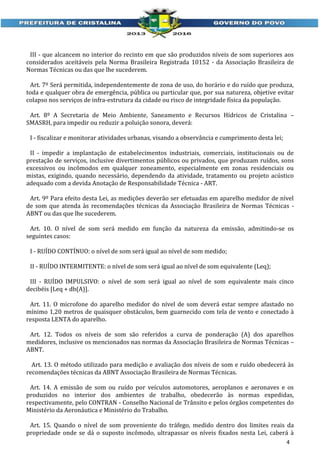 III - que alcancem no interior do recinto em que são produzidos níveis de som superiores aos
considerados aceitáveis pela Norma Brasileira Registrada 10152 - da Associação Brasileira de
Normas Técnicas ou das que lhe sucederem.
Art. 7º Será permitida, independentemente de zona de uso, do horário e do ruído que produza,
toda e qualquer obra de emergência, pública ou particular que, por sua natureza, objetive evitar
colapso nos serviços de infra-estrutura da cidade ou risco de integridade física da população.
Art. 8º A Secretaria de Meio Ambiente, Saneamento e Recursos Hídricos de Cristalina –
SMASRH, para impedir ou reduzir a poluição sonora, deverá:
I - fiscalizar e monitorar atividades urbanas, visando a observância e cumprimento desta lei;
II - impedir a implantação de estabelecimentos industriais, comerciais, institucionais ou de
prestação de serviços, inclusive divertimentos públicos ou privados, que produzam ruídos, sons
excessivos ou incômodos em qualquer zoneamento, especialmente em zonas residenciais ou
mistas, exigindo, quando necessário, dependendo da atividade, tratamento ou projeto acústico
adequado com a devida Anotação de Responsabilidade Técnica - ART.
Art. 9º Para efeito desta Lei, as medições deverão ser efetuadas em aparelho medidor de nível
de som que atenda às recomendações técnicas da Associação Brasileira de Normas Técnicas ABNT ou das que lhe sucederem.
Art. 10. O nível de som será medido em função da natureza da emissão, admitindo-se os
seguintes casos:
I - RUÍDO CONTÍNUO: o nível de som será igual ao nível de som medido;
II - RUÍDO INTERMITENTE: o nível de som será igual ao nível de som equivalente (Leq);
III - RUÍDO IMPULSIVO: o nível de som será igual ao nível de som equivalente mais cinco
decibéis [Leq + db(A)].
Art. 11. O microfone do aparelho medidor do nível de som deverá estar sempre afastado no
mínimo 1,20 metros de quaisquer obstáculos, bem guarnecido com tela de vento e conectado à
resposta LENTA do aparelho.
Art. 12. Todos os níveis de som são referidos a curva de ponderação (A) dos aparelhos
medidores, inclusive os mencionados nas normas da Associação Brasileira de Normas Técnicas –
ABNT.
Art. 13. O método utilizado para medição e avaliação dos níveis de som e ruído obedecerá às
recomendações técnicas da ABNT Associação Brasileira de Normas Técnicas.
Art. 14. A emissão de som ou ruído por veículos automotores, aeroplanos e aeronaves e os
produzidos no interior dos ambientes de trabalho, obedecerão às normas expedidas,
respectivamente, pelo CONTRAN - Conselho Nacional de Trânsito e pelos órgãos competentes do
Ministério da Aeronáutica e Ministério do Trabalho.
Art. 15. Quando o nível de som proveniente do tráfego, medido dentro dos limites reais da
propriedade onde se dá o suposto incômodo, ultrapassar os níveis fixados nesta Lei, caberá à
4

 