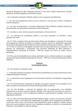 Secretaria Municipal de Meio Ambiente articular-se com outros órgãos responsáveis, visando
adoção de medidas mitigadoras do distúrbio sonoro.
Art. 16. Quando constatada a infração, adotar-se-ão os seguintes procedimentos:
I - em casos de equipamentos sonoros, deve-se diminuir o som até que se tenha o tratamento
acústico adequado;
II - em casos de maquinários, a Secretaria Municipal de Meio Ambiente estudará horários de
funcionamento, até execução do tratamento acústico adequado;
III - em todos os casos, haverá autuação e penalização na forma desta Lei;
IV - na ocorrência de reincidência, poderá, a seu juízo, apreender ou interditar a fonte
produtora de ruído.
Art. 17. Todo e qualquer plano de intervenção urbana para disciplinar a colocação de veículos
de divulgação de anúncios ao público de qualquer natureza, deverá ser submetido à aprovação
da Secretaria Municipal de Meio Ambiente e Superintendência Municipal de Trânsito – SMT-Cris.
§ 1º Todos os veículos de divulgação existentes antes da aprovação desta Lei e posterior a ela
deverão ser cadastrados e autorizados pela Secretaria Municipal de Meio Ambiente e
Superintendência Municipal de Trânsito – SMT-Cris quanto aos níveis de ruídos sonoros
permitidos.
§ 2º Em casos de desobediência aos índices permitidos em lei, o infrator poderá ter seu registro
cassado pela Superintendência Municipal de Trânsito – SMT-Cris e Secretaria Municipal de Meio
Ambiente.
SEÇÃO II
DA POLUIÇÃO VISUAL
Art. 18. Considera-se poluição visual:
I - a colocação indevida de qualquer instrumento de publicidade que esteja em desacordo com o
Código Municipal de Posturas;
II – a interferência visual significativa em monumentos históricos, devidamente resguardados
por Lei.
Art. 19. A movimentação e deposição de entulhos de qualquer natureza nas vias públicas, só se
farão com prévia autorização da Secretaria Municipal de Meio Ambiente.
Art. 20. Fica proibida a colocação de qualquer tipo de equipamentos com finalidade
promocional ou de outra natureza quando utilizada como suporte de amarração em árvores e
arbustos, pertencentes a vias ou logradouros públicos, caracterizando-se poluição visual e/ou
degradação ambiental.
Art. 21. Cabe à Secretaria Municipal de Meio Ambiente julgar e multar, se necessário, situações
existentes e sobre a conveniência de implantação de qualquer obra, equipamento, atividade ou
evento que venha causar uma intrusão visual significativa, capaz de agredir a estética urbana,
bem como causar poluição visual em vias e logradouros públicos ou interferir em monumentos
históricos e na qualidade de vida dos cidadãos.
5

 