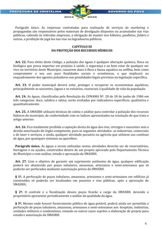 Parágrafo único. As empresas contratadas para realização de serviços de marketing e
propagandas são responsáveis pelos materiais de divulgação dispostos ou acumulados nas vias
públicas, cabendo às referidas empresas, a obrigação de manter nos folhetos, panfletos, folders e
outros, a proibição de jogá-los nas vias ou logradouros públicos.
CAPÍTULO III
DA PROTEÇÃO DOS RECURSOS HÍDRICOS
Art. 22. Para efeito deste Código, a poluição das águas é qualquer alteração química, física ou
biológica que possa importar em prejuízo à saúde, à segurança e ao bem estar de qualquer ser
vivo no território deste Município; causarem dano à flora e fauna aquática ou anfíbia, bem como
comprometer o seu uso para finalidades sociais e econômicas, o que implicará no
enquadramento dos agentes poluidores nas penalidades legais previstas na legislação específica.
Art. 23. O poder municipal deverá zelar, proteger e recuperar os ecossistemas aquáticos,
principalmente as nascentes, lagoas e os estuários, essenciais à qualidade de vida da população.
Art. 24. As águas, classificadas pela Resolução do CONAMA Nº. 20 de 18 de junho de 1986 em
três categorias: doce, salobra e salina, serão avaliadas por indicadores específicos, qualitativa e
quantitativamente.
Art. 25. A SMASRH utilizará técnicas de coleta e análise para controlar a poluição dos recursos
hídricos do município, de conformidade com os índices apresentados na resolução de que trata o
artigo anterior.
Art. 26. Fica totalmente proibida a captação direta da água dos rios, córregos e nascentes sem a
devida autorização do órgão competente, para as seguintes atividades: as industriais, comerciais
e de lazer e serviços, e ainda, qualquer atividade pecuária ou agrícola que utilizem uso contínuo
de água, por quaisquer sistemas ou aparelhos.
Parágrafo único. As águas a serem utilizadas nestas atividades deverão ser de reservatórios,
barragens e ou açudes, construídos dentro de um projeto aprovado pelo Departamento Técnico
do Município e com análise, estudo e aprovação da SMASRH.
Art. 27. Com o objetivo de garantir um suprimento autônomo de água, qualquer edificação
poderá ser abastecida por poços tubulares, amazonas, artesianos e semi-artesianos que só
poderão ser perfurados mediante autorização prévia da SMASRH.
§ 1º. A perfuração de poços tubulares, amazonas, artesianos e semi-artesianos em edifícios já
construídos só poderão ser localizados em passeios e vias públicas, após a aprovação do
SMASRH;
§ 2º. O controle e a fiscalização desses poços ficarão a cargo da SMASRH, devendo o
proprietário apresentar periodicamente a análise da qualidade da água.
§ 3º. Mesmo onde houver fornecimento público de água potável, poderá ainda ser permitida a
perfuração de poços tubulares, amazonas, artesianos e semi-artesianos aos: hospitais, indústrias,
unidades militares e condomínios, estando os outros casos sujeitos a elaboração de projeto para
estudo e autorização da SMASRH.
6

 