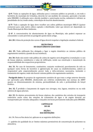 § 4º. Todas as captações de água, utilizadas para o consumo público ou privado, e, em todo o
território do município de Cristalina, deverão ter um medidor de consumo, aprovado e lacrado
pela SMASRH. A utilização sem o devido medidor e autorização escrita, submeterá o infrator as
penalidades da Lei, tendo ainda, a interdição do local de abastecimento.
§ 5º. Toda a captação de água deve recolher aos cofres públicos municipais R$0,15 (quinze
centavos) para cada metro cúbico captado e distribuído; valor que deverá ser depositado no
Fundo Municipal do Meio Ambiente.
§ 6º. A concessionária do abastecimento de água no Município, não poderá repassar ao
consumidor o custo previsto no parágrafo quinto deste artigo.
Art. 28. A faixa de proteção dos cursos d'água deverá respeitar a legislação estadual e federal.
SEÇÃO ÚNICA
DO ESGOTAMENTO SANITÁRIO
Art. 29. Toda edificação fica obrigada a ligar o esgoto doméstico ao sistema público de
esgotamento sanitário, quando da sua existência.
Art. 30. Onde não existir rede pública de coleta de esgotos será obrigatória à instalação e o uso
de fossas sépticas, sumidouros e valas de infiltração, sendo sua construção e manutenção da
responsabilidade dos respectivos proprietários.
Art. 31. No caso de loteamento, condomínio, conjunto residencial, parcelamento do solo ou
qualquer outra forma de incentivo à aglomeração de casas ou estabelecimentos, caberá ao
responsável pelo empreendimento prover toda a infra-estrutura necessária, incluindo o
tratamento de esgotos, onde não houver sistema público de esgotamento sanitário.
Parágrafo único. Os projetos de esgotamento sanitário de que trata o artigo anterior deverão
ser aprovados pela SMASRH, obedecendo aos critérios estabelecidos nas normas da ABNT
quanto ao dimensionamento do sistema, permeabilidade do solo e profundidade do lençol
freático.
Art. 32. É proibido o lançamento de esgoto nos córregos, rios, lagoas, estuários ou na rede
coletora de águas pluviais.
Art. 33. Os dejetos provenientes de fossas sépticas, dos sanitários dos veículos de transporte
rodoviário assim como das estações de tratamento de água e de esgoto deverão ser
transportados por veículos adequados e lançados em locais previamente indicados pela SMASRH.
CAPÍTULO IV
DO AR
SEÇÃO I
DAS DEFINIÇÕES
Art. 34. Para os fins desta Lei, aplicam-se as seguintes definições:
I - padrões de qualidade do ar: limites máximos permissíveis de concentração de poluentes na
atmosfera;
7

 
