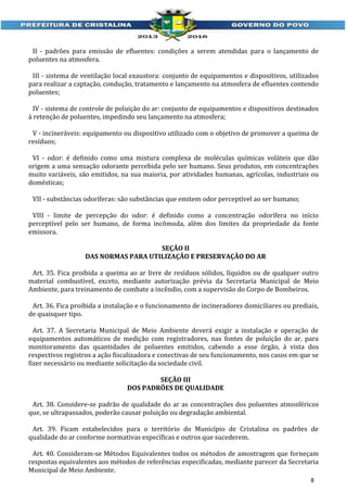 II - padrões para emissão de efluentes: condições a serem atendidas para o lançamento de
poluentes na atmosfera.
III - sistema de ventilação local exaustora: conjunto de equipamentos e dispositivos, utilizados
para realizar a captação, condução, tratamento e lançamento na atmosfera de efluentes contendo
poluentes;
IV - sistema de controle de poluição do ar: conjunto de equipamentos e dispositivos destinados
à retenção de poluentes, impedindo seu lançamento na atmosfera;
V - incineráveis: equipamento ou dispositivo utilizado com o objetivo de promover a queima de
resíduos;
VI - odor: é definido como uma mistura complexa de moléculas químicas voláteis que dão
origem a uma sensação odorante percebida pelo ser humano. Seus produtos, em concentrações
muito variáveis, são emitidos, na sua maioria, por atividades humanas, agrícolas, industriais ou
domésticas;
VII - substâncias odoríferas: são substâncias que emitem odor perceptível ao ser humano;
VIII - limite de percepção do odor: é definido como a concentração odorífera no início
perceptível pelo ser humano, de forma incômoda, além dos limites da propriedade da fonte
emissora.
SEÇÃO II
DAS NORMAS PARA UTILIZAÇÃO E PRESERVAÇÃO DO AR
Art. 35. Fica proibida a queima ao ar livre de resíduos sólidos, líquidos ou de qualquer outro
material combustível, exceto, mediante autorização prévia da Secretaria Municipal de Meio
Ambiente, para treinamento de combate a incêndio, com a supervisão do Corpo de Bombeiros.
Art. 36. Fica proibida a instalação e o funcionamento de incineradores domiciliares ou prediais,
de quaisquer tipo.
Art. 37. A Secretaria Municipal de Meio Ambiente deverá exigir a instalação e operação de
equipamentos automáticos de medição com registradores, nas fontes de poluição do ar, para
monitoramento das quantidades de poluentes emitidos, cabendo a esse órgão, à vista dos
respectivos registros a ação fiscalizadora e conectivas de seu funcionamento, nos casos em que se
fizer necessário ou mediante solicitação da sociedade civil.
SEÇÃO III
DOS PADRÕES DE QUALIDADE
Art. 38. Considere-se padrão de qualidade do ar as concentrações dos poluentes atmosféricos
que, se ultrapassados, poderão causar poluição ou degradação ambiental.
Art. 39. Ficam estabelecidos para o território do Município de Cristalina os padrões de
qualidade do ar conforme normativas específicas e outros que sucederem.
Art. 40. Consideram-se Métodos Equivalentes todos os métodos de amostragem que forneçam
respostas equivalentes aos métodos de referências especificadas, mediante parecer da Secretaria
Municipal de Meio Ambiente.
8

 