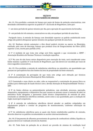 SEÇÃO IV
DOS PADRÕES DE EMISSÃO
Art. 41. Fica proibida a emissão de fumaça por parte de fontes de poluição estacionárias, com
densidade colorimétrica superior ao padrão nº 1 da Escala de Ringelmann, salvo por:
I - um único período de quinze minutos por dia, para operação de aquecimento da fornalha;
II - um período de três minutos, consecutivos ou não, em qualquer período de uma hora.
Parágrafo único. A emissão de fumaça com densidade superior ao padrão estabelecido neste
artigo não poderá ultrapassar quinze minutos em qualquer período de uma hora.
Art. 42. Nenhum veículo automotor a óleo diesel poderá circular ou operar no Município,
emitindo, pelo cano de descarga, fumaça que produza Grau de Enegrecimento do Filtro (GEF)
superior a seis, exceto para partida a frio.
§ 1º A medição de que trata este artigo será feita segundo o que recomenda a ABNT Associação Brasileira de Normas Técnicas e resolução específica.
§ 2º No caso de não haver meios disponíveis para execução do teste, será considerado como
limite máximo o padrão nº 2 da Escala de Ringelmann, que não deverá ser excedido por mais de
cinco segundos consecutivos.
Art. 43. Fica proibida a emissão de substâncias odoríferas na atmosfera, em quantidades que
possam ser perceptíveis fora dos limites da área de propriedade da fonte emissora.
§ 1º A constatação da percepção de que trata este artigo será efetuada por técnicos
credenciados pela Secretaria Municipal de Meio Ambiente.
§ 2º Constatado o mau cheiro ou odor, cabe ao responsável a contratação de pessoa física ou
jurídica para elaboração de laudo técnico com a devida Anotação de Responsabilidade Técnica –
ART.
§ 3º As fontes efetivas ou potencialmente poluidoras, cuja atividade, processo, operação,
maquinário, equipamento e dispositivo fixo que causem ou possam causar a emissão de odor na
atmosfera ficam obrigadas a apresentar laudo técnico comprobatório de emissão de odor,
constando as substâncias odoríferas emitidas, assim como a sua quantidade, para a avaliação do
órgão municipal competente.
§ 4º A emissão de substâncias odoríferas deverá atender os padrões estipulados em
regulamento próprio e constar de programa de monitoramento, conforme solicitação da
SMASRH.
§ 5º As substâncias odoríferas para as quais não forem estabelecidos padrões de emissão,
deverão observar os padrões recomendados ou aceitos internacionalmente.
Art. 44. O lançamento de efluentes provenientes de queima de combustíveis sólidos, líquidos ou
gasosos deverá ser realizado através de chaminé.
Art. 45. Toda fonte de poluição do ar deverá ser provida de sistema de ventilação local
9

 