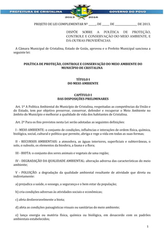PROJETO DE LEI COMPLEMENTAR Nº ______, DE ______ DE __________________ DE 2013.
DISPÕE SOBRE A POLÍTICA DE PROTEÇÃO,
CONTROLE E CONSERVAÇÃO DO MEIO AMBIENTE, E
DÁ OUTRAS PROVIDÊNCIAS.

A Câmara Municipal de Cristalina, Estado de Goiás, aprovou e o Prefeito Municipal sanciona a
seguinte lei:
POLÍTICA DE PROTEÇÃO, CONTROLE E CONSERVAÇÃO DO MEIO AMBIENTE DO
MUNICÍPIO DE CRISTALINA
TÍTULO I
DO MEIO AMBIENTE
CAPÍTULO I
DAS DISPOSIÇÕES PRELIMINARES
Art. 1º A Política Ambiental do Município de Cristalina, respeitadas as competências da União e
do Estado, tem por objetivo preservar, conservar, defender e recuperar o Meio Ambiente no
âmbito do Município e melhorar a qualidade de vida dos habitantes de Cristalina.
Art. 2º Para os fins previstos nesta Lei serão adotadas as seguintes definições:
I - MEIO AMBIENTE: o conjunto de condições, influências e interações de ordem física, química,
biológica, social, cultural e política que permite, abriga e rege a vida em todas as suas formas;
II - RECURSOS AMBIENTAIS: a atmosfera, as águas interiores, superficiais e subterrâneas, o
solo, o subsolo, os elementos da biosfera, a fauna e a flora;
III - BIOTA: o conjunto dos seres animais e vegetais de uma região;
IV - DEGRADAÇÃO DA QUALIDADE AMBIENTAL: alteração adversa das características do meio
ambiente;
V - POLUIÇÃO: a degradação da qualidade ambiental resultante de atividade que direta ou
indiretamente:
a) prejudica a saúde, o sossego, a segurança e o bem estar da população;
b) cria condições adversas às atividades sociais e econômicas;
c) afeta desfavoravelmente a biota;
d) afeta as condições paisagísticas visuais ou sanitárias do meio ambiente;
e) lança energia ou matéria física, química ou biológica, em desacordo com os padrões
ambientais estabelecidos;
1

 