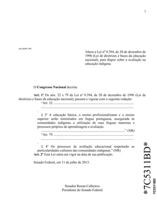 2
*7C5311BD*
7C5311BD
mlc/pls08-186t
Altera a Lei nº 9.394, de 20 de dezembro de
1996 (Lei de diretrizes e bases da educação
nacional), para dispor sobre a avaliação na
educação indígena.
O Congresso Nacional decreta:
Art. 1º Os arts. 32 e 79 da Lei nº 9.394, de 20 de dezembro de 1996 (Lei de
diretrizes e bases da educação nacional), passam a vigorar com a seguinte redação:
“Art. 32. .............................................................................................
............................................................................................................
.
§ 3º A educação básica, o ensino profissionalizante e o ensino
superior serão ministrados em língua portuguesa, assegurada às
comunidades indígenas a utilização de suas línguas maternas e
processos próprios de aprendizagem e avaliação.
..................................................................................................” (NR)
“Art. 79. .............................................................................................
............................................................................................................
.
§ 4º Os processos de avaliação educacional respeitarão as
particularidades culturais das comunidades indígenas.” (NR)
Art. 2º Esta Lei entra em vigor na data de sua publicação.
Senado Federal, em 11 de julho de 2013.
Senador Renan Calheiros
Presidente do Senado Federal
 