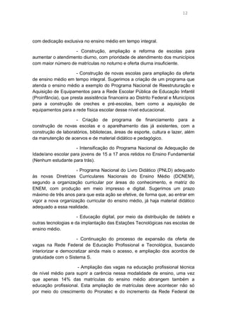 12

com dedicação exclusiva no ensino médio em tempo integral.
- Construção, ampliação e reforma de escolas para
aumentar o atendimento diurno, com prioridade de atendimento dos municípios
com maior número de matrículas no noturno e oferta diurna insuficiente.
- Construção de novas escolas para ampliação da oferta
de ensino médio em tempo integral. Sugerimos a criação de um programa que
atenda o ensino médio a exemplo do Programa Nacional de Reestruturação e
Aquisição de Equipamentos para a Rede Escolar Pública de Educação Infantil
(Proinfância), que presta assistência financeira ao Distrito Federal e Municípios
para a construção de creches e pré-escolas, bem como a aquisição de
equipamentos para a rede física escolar desse nível educacional.
- Criação de programa de financiamento para a
construção de novas escolas e o aparelhamento das já existentes, com a
construção de laboratórios, bibliotecas, áreas de esporte, cultura e lazer, além
da manutenção de acervos e de material didático e pedagógico.
- Intensificação do Programa Nacional de Adequação de
Idade/ano escolar para jovens de 15 a 17 anos retidos no Ensino Fundamental
(Nenhum estudante para trás).
- Programa Nacional do Livro Didático (PNLD) adequado
às novas Diretrizes Curriculares Nacionais do Ensino Médio (DCNEM),
segundo a organização curricular por áreas do conhecimento, e matriz do
ENEM, com produção em meio impresso e digital. Sugerimos um prazo
máximo de três anos para que esta ação se efetive, de forma que, ao entrar em
vigor a nova organização curricular do ensino médio, já haja material didático
adequado a essa realidade.
- Educação digital, por meio da distribuição de tablets e
outras tecnologias e da implantação das Estações Tecnológicas nas escolas de
ensino médio.
- Continuação do processo de expansão da oferta de
vagas na Rede Federal de Educação Profissional e Tecnológica, buscando
interiorizar e democratizar ainda mais o acesso, e ampliação dos acordos de
gratuidade com o Sistema S.
- Ampliação das vagas na educação profissional técnica
de nível médio para suprir a carência nessa modalidade de ensino, uma vez
que apenas 14% das matrículas do ensino médio abrangem também a
educação profissional. Esta ampliação de matrículas deve acontecer não só
por meio do crescimento do Pronatec e do incremento da Rede Federal de

 