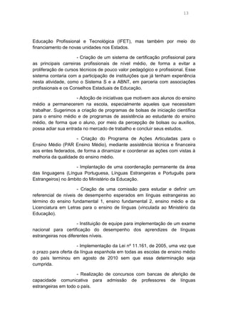 13

Educação Profissional e Tecnológica (IFET), mas também por meio do
financiamento de novas unidades nos Estados.
- Criação de um sistema de certificação profissional para
as principais carreiras profissionais de nível médio, de forma a evitar a
proliferação de cursos técnicos de pouco valor pedagógico e profissional. Esse
sistema contaria com a participação de instituições que já tenham experiência
nesta atividade, como o Sistema S e a ABNT, em parceria com associações
profissionais e os Conselhos Estaduais de Educação.
- Adoção de iniciativas que motivem aos alunos do ensino
médio a permanecerem na escola, especialmente aqueles que necessitam
trabalhar. Sugerimos a criação de programas de bolsas de iniciação científica
para o ensino médio e de programas de assistência ao estudante do ensino
médio, de forma que o aluno, por meio da percepção de bolsas ou auxílios,
possa adiar sua entrada no mercado de trabalho e concluir seus estudos.
- Criação do Programa de Ações Articuladas para o
Ensino Médio (PAR Ensino Médio), mediante assistência técnica e financeira
aos entes federados, de forma a dinamizar e coordenar as ações com vistas à
melhoria da qualidade do ensino médio.
- Implantação de uma coordenação permanente da área
das linguagens (Língua Portuguesa, Línguas Estrangeiras e Português para
Estrangeiros) no âmbito do Ministério da Educação.
- Criação de uma comissão para estudar e definir um
referencial de níveis de desempenho esperados em línguas estrangeiras ao
término do ensino fundamental 1, ensino fundamental 2, ensino médio e da
Licenciatura em Letras para o ensino de línguas (vinculada ao Ministério da
Educação).
- Instituição de equipe para implementação de um exame
nacional para certificação do desempenho dos aprendizes de línguas
estrangeiras nos diferentes níveis.
- Implementação da Lei nº 11.161, de 2005, uma vez que
o prazo para oferta da língua espanhola em todas as escolas de ensino médio
do país terminou em agosto de 2010 sem que essa determinação seja
cumprida.
- Realização de concursos com bancas de aferição de
capacidade comunicativa para admissão de professores de línguas
estrangeiras em todo o país.

 