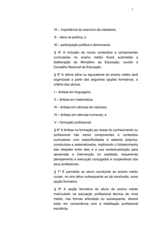 3

IX – importância do exercício da cidadania;
X – ética na política; e
XI – participação política e democracia.
§ 4º A inclusão de novos conteúdos e componentes
curriculares no ensino médio ficará submetida a
deliberação do Ministério da Educação, ouvido o
Conselho Nacional de Educação.
§ 5º A última série ou equivalente do ensino médio será
organizada a partir das seguintes opções formativas, a
critério dos alunos:
I – ênfase em linguagens;
II – ênfase em matemática;
III – ênfase em ciências da natureza;
IV – ênfase em ciências humanas; e
V – formação profissional.
§ 6º A ênfase na formação por áreas do conhecimento ou
profissional não exclui componentes e conteúdos
curriculares com especificidades e saberes próprios,
construídos e sistematizados, implicando o fortalecimento
das relações entre eles e a sua contextualização para
apreensão e intervenção na realidade, requerendo
planejamento e execução conjugados e cooperativos dos
seus professores.
§ 7º É permitido ao aluno concluinte do ensino médio
cursar, no ano letivo subsequente ao da conclusão, outra
opção formativa.
§ 8º A opção formativa do aluno do ensino médio
matriculado na educação profissional técnica de nível
médio, nas formas articulada ou subsequente, deverá
estar em consonância com a habilitação profissional
escolhida.

 