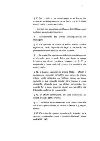 4

§ 9º Os conteúdos, as metodologias e as formas de
avaliação serão organizados de tal forma que ao final do
ensino médio o aluno demonstre:
I – domínio dos princípios científicos e tecnológicos que
norteiam a produção moderna; e
II – conhecimento das formas contemporâneas de
linguagem.
§ 10. Os diplomas de cursos de ensino médio, quando
registrados, terão equivalência legal e habilitarão ao
prosseguimento de estudos em nível superior.
§ 11. As avaliações e processos seletivos que dão acesso
à educação superior serão feitos com base na opção
formativa do aluno, conforme disposto no § 5º e
respeitada a base nacional comum dos currículos do
ensino médio.
§ 12. O Exame Nacional do Ensino Médio – ENEM é
componente curricular obrigatório dos cursos de ensino
médio, sendo registrada no histórico escolar do aluno
somente a sua situação regular com relação a essa
obrigação, atestada pela sua efetiva participação ou,
quando for o caso, dispensa oficial pelo Ministério da
Educação, na forma do regulamento.
§ 13. O ENEM contemplará, em suas avaliações, as
quatro áreas do conhecimento.
§ 14. O ENEM terá validade de três anos, sendo facultada
ao aluno a possibilidade de repetir o Exame a qualquer
tempo.
§ 15. Para fins de ingresso na educação superior, será
sempre considerada a maior nota válida obtida pelo aluno
no ENEM.” (NR)

 
