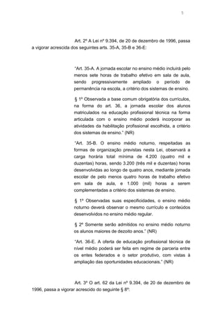 5

Art. 2º A Lei nº 9.394, de 20 de dezembro de 1996, passa
a vigorar acrescida dos seguintes arts. 35-A, 35-B e 36-E:

“Art. 35-A. A jornada escolar no ensino médio incluirá pelo
menos sete horas de trabalho efetivo em sala de aula,
sendo progressivamente ampliado o período de
permanência na escola, a critério dos sistemas de ensino.
§ 1º Observada a base comum obrigatória dos currículos,
na forma do art. 36, a jornada escolar dos alunos
matriculados na educação profissional técnica na forma
articulada com o ensino médio poderá incorporar as
atividades da habilitação profissional escolhida, a critério
dos sistemas de ensino.” (NR)
“Art. 35-B. O ensino médio noturno, respeitadas as
formas de organização previstas nesta Lei, observará a
carga horária total mínima de 4.200 (quatro mil e
duzentas) horas, sendo 3.200 (três mil e duzentas) horas
desenvolvidas ao longo de quatro anos, mediante jornada
escolar de pelo menos quatro horas de trabalho efetivo
em sala de aula, e 1.000 (mil) horas a serem
complementadas a critério dos sistemas de ensino.
§ 1º Observadas suas especificidades, o ensino médio
noturno deverá observar o mesmo currículo e conteúdos
desenvolvidos no ensino médio regular.
§ 2º Somente serão admitidos no ensino médio noturno
os alunos maiores de dezoito anos.” (NR)
“Art. 36-E. A oferta de educação profissional técnica de
nível médio poderá ser feita em regime de parceria entre
os entes federados e o setor produtivo, com vistas à
ampliação das oportunidades educacionais.” (NR)

Art. 3º O art. 62 da Lei nº 9.394, de 20 de dezembro de
1996, passa a vigorar acrescido do seguinte § 8º:

 