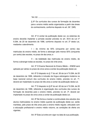 6

“Art. 62. ...............................................................................
§ 8º Os currículos dos cursos de formação de docentes
para o ensino médio serão organizados a partir das áreas
do conhecimento, conforme disposto no art. 36.” (NR)

Art. 4º A contar da publicação desta Lei, os sistemas de
ensino deverão implantar a jornada escolar prevista no art. 35-A da Lei nº
9.394, de 20 de dezembro de 1996, conforme disposto no art. 2º desta Lei,
mediante o atendimento:
I – do mínimo de 50% (cinquenta por cento) das
matrículas do ensino médio, de forma a abranger pelo menos 50% (cinquenta
por cento) das escolas, no prazo de dez anos; e
II – da totalidade das matrículas do ensino médio, de
forma a abranger todas as escolas, no prazo de vinte anos.
Art. 5º O Exame Nacional do Ensino Médio – ENEM será
aplicado por séries no prazo de cinco anos a contar da publicação desta Lei.
Art. 6º O disposto no § 1º do art. 36 da Lei nº 9.394, de 20
de dezembro de 1996, referente à inclusão da língua estrangeira moderna na
base nacional comum dos currículos do ensino médio, prevista no art. 1º,
deverá ser implantado no prazo de três anos a contar da publicação desta Lei.
Art. 7º O disposto no § 8º do art. 62 da Lei nº 9.394, de 20
de dezembro de 1996, referente à organização dos currículos dos cursos de
formação de docentes para o ensino médio, prevista no art. 3º, deverá ser
implantado no prazo de cinco anos a contar da publicação desta Lei.
Art. 8º De forma a manter a continuidade dos estudos dos
alunos matriculados no ensino médio quando da publicação desta Lei, serão
mantidas, pelo prazo de três anos para o ensino médio regular, articulado com
a educação profissional e ensino médio noturno, as condições de oferta ora
vigentes.
Art. 9º Esta Lei entra em vigor na data de sua publicação.

 