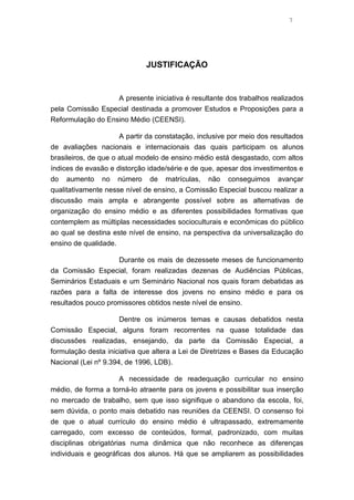 7

JUSTIFICAÇÃO

A presente iniciativa é resultante dos trabalhos realizados
pela Comissão Especial destinada a promover Estudos e Proposições para a
Reformulação do Ensino Médio (CEENSI).
A partir da constatação, inclusive por meio dos resultados
de avaliações nacionais e internacionais das quais participam os alunos
brasileiros, de que o atual modelo de ensino médio está desgastado, com altos
índices de evasão e distorção idade/série e de que, apesar dos investimentos e
do aumento no número de matrículas, não conseguimos avançar
qualitativamente nesse nível de ensino, a Comissão Especial buscou realizar a
discussão mais ampla e abrangente possível sobre as alternativas de
organização do ensino médio e as diferentes possibilidades formativas que
contemplem as múltiplas necessidades socioculturais e econômicas do público
ao qual se destina este nível de ensino, na perspectiva da universalização do
ensino de qualidade.
Durante os mais de dezessete meses de funcionamento
da Comissão Especial, foram realizadas dezenas de Audiências Públicas,
Seminários Estaduais e um Seminário Nacional nos quais foram debatidas as
razões para a falta de interesse dos jovens no ensino médio e para os
resultados pouco promissores obtidos neste nível de ensino.
Dentre os inúmeros temas e causas debatidos nesta
Comissão Especial, alguns foram recorrentes na quase totalidade das
discussões realizadas, ensejando, da parte da Comissão Especial, a
formulação desta iniciativa que altera a Lei de Diretrizes e Bases da Educação
Nacional (Lei nº 9.394, de 1996, LDB).
A necessidade de readequação curricular no ensino
médio, de forma a torná-lo atraente para os jovens e possibilitar sua inserção
no mercado de trabalho, sem que isso signifique o abandono da escola, foi,
sem dúvida, o ponto mais debatido nas reuniões da CEENSI. O consenso foi
de que o atual currículo do ensino médio é ultrapassado, extremamente
carregado, com excesso de conteúdos, formal, padronizado, com muitas
disciplinas obrigatórias numa dinâmica que não reconhece as diferenças
individuais e geográficas dos alunos. Há que se ampliarem as possibilidades

 