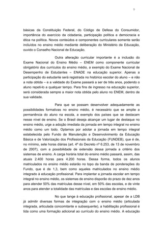 9

básicas da Constituição Federal, do Código de Defesa do Consumidor,
importância do exercício da cidadania, participação política e democracia e
ética na política. Novos conteúdos e componentes curriculares somente serão
incluídos no ensino médio mediante deliberação do Ministério da Educação,
ouvido o Conselho Nacional de Educação.
Outra alteração curricular importante é a inclusão do
Exame Nacional do Ensino Médio – ENEM como componente curricular
obrigatório dos currículos do ensino médio, a exemplo do Exame Nacional de
Desempenho de Estudantes – ENADE na educação superior. Apenas a
participação do estudante será registrada no histórico escolar do aluno – e não
a nota obtida – e a validade do Exame passará a ser de três anos, podendo o
aluno repeti-lo a qualquer tempo. Para fins de ingresso na educação superior,
será considerada sempre a maior nota obtida pelo aluno no ENEM, dentro de
sua validade.
Para que se possam desenvolver adequadamente as
possibilidades formativas no ensino médio, é necessário que se amplie a
permanência do aluno na escola, a exemplo dos países que se destacam
nesse nível de ensino. Se o Brasil deseja alcançar um lugar de destaque no
ensino médio, urge a adoção imediata da jornada em tempo integral no ensino
médio como um todo. Optamos por adotar a jornada em tempo integral
estabelecida pelo Fundo de Manutenção e Desenvolvimento da Educação
Básica e de Valorização dos Profissionais da Educação (FUNDEB), que é de,
no mínimo, sete horas diárias (art. 4º do Decreto nº 6.253, de 13 de novembro
de 2007), com a possibilidade de extensão dessa jornada a critério dos
sistemas de ensino. A carga horária total do ensino médio passará, assim, das
atuais 2.400 horas para 4.200 horas. Dessa forma, todos os alunos
matriculados no ensino médio estarão no topo da banda de ponderações do
Fundo, que é de 1,3, bem como aqueles matriculados no ensino médio
integrado à educação profissional. Para implantar a jornada escolar em tempo
integral no ensino médio, os sistemas de ensino disporão do prazo de dez anos
para atender 50% das matrículas desse nível, em 50% das escolas, e de vinte
anos para atender a totalidade das matrículas e das escolas de ensino médio.
No que tange à educação profissional, apesar de a LDB
já admitir diversas formas de integração com o ensino médio (articulada
integrada, articulada concomitante e subsequente), a habilitação profissional é
tida como uma formação adicional ao currículo do ensino médio. A educação

 