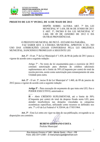 ESTADO DA PARAÍBA
             PREFEITURA MUNICIPAL DE PICUÍ
             C.N.P.J. 08.741.399/0001-73
             Home Page: http://picui.famup.com.br
             GABINETE DO PREFEITO


PROJETO DE LEI Nº 09/2012, DE 14 DE MAIO DE 2012
                                        DISPÕE SOBRE: ALTERA ART. 7º DA LEI
                                        MUNICIPAL Nº 1.438, DE 06 DE JUNHO DE 2011
                                        E ART. 5º, INCISO II DA LEI MUNICIPAL Nº
                                        1.460, DE 09 DE JANEIRO DE 2012 E DÁ
                                        OUTRAS PROVIDÊNCIAS.

        O PREFEITO MUNICIPAL DE PICUÍ - ESTADO DA PARAÍBA,
         FAZ SABER QUE A CÂMARA MUNICIPAL APROVOU E EU, NO
USO DAS ATRIBUIÇÕES LEGAIS CONFERIDAS PELA LEI ORGÂNICA
MUNICIPAL, SANCIONO E PROMULGO A SEGUINTE LEI:

             Art. 1º - O art. 7º da Lei Municipal nº 1.438, de 06 de junho de 2011 passa a
vigorar de acordo com a seguinte redação:

                     Artigo 7º - No texto da lei orçamentária para o exercício de 2012
                     constará autorização para abertura de créditos adicionais
                     suplementares até o limite de 50% (Cinquenta por cento) do total da
                     receita prevista, assim como autorização para remanejamento de uma
                     Unidade para outra.

            Art. 2º - O art. 5º, inciso II da Lei Municipal nº 1.460, de 09 de janeiro de
2012 passa a vigorar de acordo com a seguinte redação:

                     Artigo 5º - Para execução do orçamento de que trata esta LEI, fica o
                     PODER EXECUTIVO, autorizado a:
                     .......
                     II – Abrir CRÉDITO SUPLEMENTAR, até o limite de 50%
                     (Cinquenta por cento) do total da despesa fixada nesta LEI, para
                     atender insuficiência nas dotações vinculadas às categorias
                     econômicas específicas, utilizando como recursos os definidos nos
                     arts. 7º e 43 da Lei Federal nº 4.320/64, de 17/03/1964.

            Art. 3º - Esta Lei entra em vigor na data de sua publicação, revogando-se as
disposições em contrário.


                                    RUBENS GERMANO COSTA
                                    Prefeito Municipal
                                                                                         1
                  Rua Antonio Firmino nº 348 – Monte Santo – Picuí – PB
                  Fone: (83) 3371-2380 – E-mail:pmpicuigab@hotmail.com
 