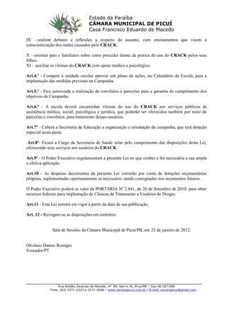 _______________________________________________________________________
Rua Roldão Zacarias de Macedo, nº 89, bairro JK, Picuí/PB – Cep 58.187-000
Fone: (83) 3371-2223 e 3371-2606 – www.camarapicui.com.br / E-mail camarapicui@gmail.com
Estado da Paraíba
CÂMARA MUNICIPAL DE PICUÍ
Casa Francisco Eduardo de Macedo
IX – realizar debates e reflexões a respeito do assunto, com ensinamentos que visem à
conscientização dos males causados pelo CRACK.
X – orientar pais e familiares sobre como proceder diante da prática do uso do CRACK pelos seus
filhos.
XI – auxiliar as vítimas do CRACK com apoio médico e psicológico.
Art.4.º - Compete à unidade escolar aprovar um plano de ações, no Calendário da Escola, para a
implantação das medidas previstas na Campanha.
Art.5.º - Fica autorizada a realização de convênios e parcerias para a garantia do cumprimento dos
objetivos da Campanha.
Art.6.º - A escola deverá encaminhar vítimas do uso do CRACK aos serviços públicos de
assistência médica, social, psicológica e jurídica, que poderão ser oferecidos também por meio de
parcerias e convênios, para tratamento desses usuários.
Art.7º - Caberá a Secretaria de Educação a organização e orientação da campanha, que terá dotação
especial nesta pasta.
Art.8º- Ficará a Cargo da Secretaria de Saúde zelar pelo cumprimento das disposições desta Lei,
oferecendo seus serviços aos usuários do CRACK.
Art.9º - O Poder Executivo regulamentará a presente Lei no que couber e for necessária a sua ampla
e efetiva aplicação.
Art.10 - As despesas decorrentes da presente Lei correrão por conta de dotações orçamentárias
próprias, suplementadas oportunamente se necessário, sendo consignadas nos orçamentos futuros.
O Poder Executivo poderá se valer da PORTARIA Nº 2.841, de 20 de Setembro de 2010, para obter
recursos federais para implantação de Clinicas de Tratamento a Usuários de Drogas.
Art.11 - Esta Lei entrará em vigor a partir da data de sua publicação.
Art. 12 - Revogam-se as disposições em contrário.
Sala de Sessões da Câmara Municipal de Picuí/PB, em 23 de janeiro de 2012.
Olivânio Dantas Remígio
Vereador/PT
 