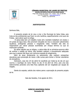 CÂMARA MUNICIPAL DE LAURO DE FREITAS
                                       REGIÃO METROPOLITANA DE SALVADOR-BAHIA
                                   Praça João Thiago dos Santos, s/nº - Centro - Cep. 42.700-000
                                            Lauro de Freitas/Ba. – www.cmlf.ba.gov.br
                                                    Telefax: (71) 3024-8750




                                    JUSTIFICATIVA


Senhores Edis,

       O presente projeto de lei visa a criar o Dia Municipal do Salva Vidas, pois
trata-se dos profissionais que ficam na orla marítima, especificamente a de Lauro de
Freitas, para salvar quem se afoga.
        O salva-vidas tem um trabalho muito útil e também trabalham em clubes e
em praias de água doce. Eles previnem situações de risco e executam salvamentos
aquáticos, protegendo pessoas e resgatando vidas. Também são eles os
responsáveis por salvar pessoas acometidas por choque térmico ou que se
machucam surfando.
       Ao salvar alguém que se afogou, o salva-vidas dá os primeiros-socorros além
de verificar o estado da vítima. Eles também realizam o procedimento adequado
para que a pessoa não fique com nenhuma seqüela do afogamento.
       Além de atuar diretamente no salvamento, eles realizam campanhas
educativas para prevenção de riscos e dão cursos para treinar e formar voluntários
de emergência.
       Outrossim, esse dia (14 de abril) foi escolhido por tratar-se do dia em que
ocorreu o naufrágio do navio Titanic no dia 14 de abril de 1912, pois uma das
sobreviventes portando uma bóia ficou apitando até ser resgatada por equipe de
resgate.

          Diante do exposto, solicito dos nobres pares a aprovação do presente projeto
de lei.


                         Sala das Sessões, 4 de agosto de 2011.




                             MÁRCIO ARAPONGA PAIVA
                                  Vereador PP
 