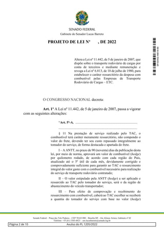 Gabinete do Senador Lucas Barreto
Senado Federal – Praça dos Três Poderes – CEP 70165-900 – Brasília DF - Ala Afonso Arinos, Gabinete nº 02
Telefone: +55 (61) 3303-4823 – sen.lucasbarreto@senado.leg.br
PROJETO DE LEI Nº , DE 2022
Altera a Lei nº 11.442, de 5 de janeiro de 2007, que
dispõe sobre o transporte rodoviário de cargas por
conta de terceiros e mediante remuneração e
revoga a Lei nº 6.813, de 10 de julho de 1980, para
estabelecer o caráter ressarcitório da despesa com
combustível pelas Empresas de Transporte
Rodoviário de Cargas – ETC.
O CONGRESSO NACIONAL decreta:
Art. 1º A Lei nº 11.442, de 5 de janeiro de 2007, passa a vigorar
com as seguintes alterações:
“Art. 5º-A. ...........................................................................
...............................................................................................
§ 11 Na prestação de serviço realizado pelo TAC, o
combustível terá caráter meramente ressarcitório, não compondo o
valor do frete, devendo ter seu custo repassado integralmente ao
tomador do serviço, de forma destacada e apartada do frete.
I – A ANTT, no prazo de 90 (noventa) dias da publicação desta
lei, por meio de norma, aprovará um valor de combustível (hedge)
por quilometro rodado, de acordo com cada região do País,
atualizado até o 5º útil de cada mês, devidamente corrigido e
comprovadamente suficiente para garantir ao TAC o ressarcimento
integral do valor gasto com o combustível necessário para realização
do serviço de transporte rodoviário contratado;
II – O valor estipulado pela ANTT (hedge) a ser aplicado e
ressarcido ao TAC pelo tomador do serviço, será o da região de
abastecimento do veículo transportador;
III – Para efeito de comprovação e recebimento do
ressarcimento com combustível, caberá ao TAC escolher se receberá
a quantia do tomador do serviço com base no valor (hedge)
SF/22452.46618-69
Página 2 de 10 Avulso do PL 1205/2022
 