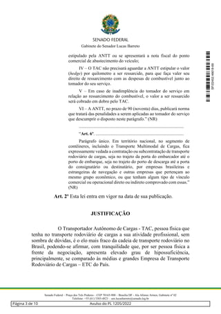 Gabinete do Senador Lucas Barreto
Senado Federal – Praça dos Três Poderes – CEP 70165-900 – Brasília DF - Ala Afonso Arinos, Gabinete nº 02
Telefone: +55 (61) 3303-4823 – sen.lucasbarreto@senado.leg.br
estipulado pela ANTT ou se apresentará a nota fiscal do ponto
comercial de abastecimento do veículo;
IV – O TAC não precisará aguardar a ANTT estipular o valor
(hedge) por quilometro a ser ressarcido, para que faça valer seu
direito de ressarcimento com as despesas de combustível junto ao
tomador do seu serviço.
V – Em caso de inadimplência do tomador do serviço em
relação ao ressarcimento do combustível, o valor a ser ressarcido
será cobrado em dobro pelo TAC.
VI – A ANTT, no prazo de 90 (noventa) dias, publicará norma
que tratará das penalidades a serem aplicadas ao tomador do serviço
que descumprir o disposto neste parágrafo.” (NR)
..............................................................................................
“Art. 6º. ...............................................................................
Parágrafo único. Em território nacional, no segmento de
contêineres, incluindo o Transporte Multimodal de Cargas, fica
expressamente vedada a contratação ou subcontratação de transporte
rodoviário de cargas, seja no trajeto da porta do embarcador até o
porto de embarque, seja no trajeto do porto de descarga até a porta
do consignatário ou destinatário, por empresas brasileiras e
estrangeiras de navegação e outras empresas que pertençam ao
mesmo grupo econômico, ou que tenham algum tipo de vínculo
comercial ou operacional direto ou indireto comprovado com essas.”
(NR)
Art. 2º Esta lei entra em vigor na data de sua publicação.
JUSTIFICAÇÃO
O Transportador Autônomo de Cargas - TAC, pessoa física que
tenha no transporte rodoviário de cargas a sua atividade profissional, sem
sombra de dúvidas, é o elo mais fraco da cadeia de transporte rodoviário no
Brasil, podendo-se afirmar, com tranquilidade que, por ser pessoa física a
frente da negociação, apresenta elevado grau de hipossuficiência,
principalmente, se comparado às médias e grandes Empresa de Transporte
Rodoviário de Cargas – ETC do País.
SF/22452.46618-69
Página 3 de 10 Avulso do PL 1205/2022
 