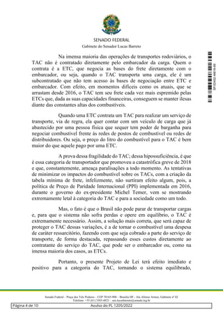 Gabinete do Senador Lucas Barreto
Senado Federal – Praça dos Três Poderes – CEP 70165-900 – Brasília DF - Ala Afonso Arinos, Gabinete nº 02
Telefone: +55 (61) 3303-4823 – sen.lucasbarreto@senado.leg.br
Na imensa maioria das operações de transportes rodoviários, o
TAC não é contratado diretamente pelo embarcador da carga. Quem o
contrata é a ETC, que negocia as bases do frete diretamente com o
embarcador, ou seja, quando o TAC transporta uma carga, ele é um
subcontratado que não tem acesso às bases de negociação entre ETC e
embarcador. Com efeito, em momentos difíceis como os atuais, que se
arrastam desde 2016, o TAC tem seu frete cada vez mais espremido pelas
ETCs que, dada as suas capacidades financeiras, conseguem se manter ilesas
diante das constantes altas dos combustíveis.
Quando uma ETC contrata um TAC para realizar um serviço de
transporte, via de regra, ela quer contar com um veículo de carga que já
abastecido por uma pessoa física que sequer tem poder de barganha para
negociar combustível frente às redes de postos de combustível ou redes de
distribuidores. Ou seja, o preço do litro do combustível para o TAC é bem
maior do que aquele pago por uma ETC.
A prova dessa fragilidade do TAC; dessa hipossuficiência, é que
é essa categoria de transportador que promoveu a catastrófica greve de 2018
e que, constantemente, ameaça paralisações a todo momento. As tentativas
de minimizar os impactos do combustível sobre os TACs, com a criação da
tabela mínima de frete, infelizmente, não surtiram efeito algum, pois, a
política de Preço de Paridade Internacional (PPI) implementada em 2016,
durante o governo do ex-presidente Michel Temer, vem se mostrando
extremamente letal à categoria do TAC e para a sociedade como um todo.
Mas, o fato é que o Brasil não pode parar de transportar cargas
e, para que o sistema não sofra perdas e opere em equilíbrio, o TAC é
extremamente necessário. Assim, a solução mais correta, que será capaz de
proteger o TAC dessas variações, é a de tornar o combustível uma despesa
de caráter ressarcitório, fazendo com que seja cobrado a parte do serviço de
transporte, de forma destacada, repassando esses custos diretamente ao
contratante do serviço do TAC, que pode ser o embarcador ou, como na
imensa maioria dos casos, as ETCs.
Portanto, o presente Projeto de Lei terá efeito imediato e
positivo para a categoria do TAC, tornando o sistema equilibrado,
SF/22452.46618-69
Página 4 de 10 Avulso do PL 1205/2022
 