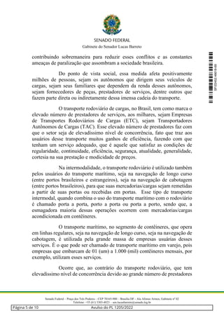 Gabinete do Senador Lucas Barreto
Senado Federal – Praça dos Três Poderes – CEP 70165-900 – Brasília DF - Ala Afonso Arinos, Gabinete nº 02
Telefone: +55 (61) 3303-4823 – sen.lucasbarreto@senado.leg.br
contribuindo sobremaneira para reduzir esses conflitos e as constantes
ameaças de paralização que assombram a sociedade brasileira.
Do ponto de vista social, essa medida afeta positivamente
milhões de pessoas, sejam os autônomos que dirigem seus veículos de
cargas, sejam seus familiares que dependem da renda desses autônomos,
sejam fornecedores de peças, prestadores de serviços, dentre outros que
fazem parte direta ou indiretamente dessa imensa cadeia do transporte.
O transporte rodoviário de cargas, no Brasil, tem como marca o
elevado número de prestadores de serviços, aos milhares, sejam Empresas
de Transportes Rodoviários de Cargas (ETC), sejam Transportadores
Autônomos de Cargas (TAC). Esse elevado número de prestadores faz com
que o setor seja de elevadíssimo nível de concorrência, fato que traz aos
usuários desse transporte muitos ganhos de eficiência, fazendo com que
tenham um serviço adequado, que é aquele que satisfaz as condições de
regularidade, continuidade, eficiência, segurança, atualidade, generalidade,
cortesia na sua prestação e modicidade de preços.
Na intermodalidade, o transporte rodoviário é utilizado também
pelos usuários do transporte marítimo, seja na navegação de longo curso
(entre portos brasileiros e estrangeiros), seja na navegação de cabotagem
(entre portos brasileiros), para que suas mercadorias/cargas sejam remetidas
a partir de suas portas ou recebidas em portas. Esse tipo de transporte
intermodal, quando combina o uso do transporte marítimo com o rodoviário
é chamado porta a porta, porto a porta ou porta a porto, sendo que, a
esmagadora maioria dessas operações ocorrem com mercadorias/cargas
acondicionada em contêineres.
O transporte marítimo, no segmento de contêineres, que opera
em linhas regulares, seja na navegação de longo curso, seja na navegação de
cabotagem, é utilizada pela grande massa de empresas usuárias desses
serviços. É o que pode ser chamado de transporte marítimo em varejo, pois
empresas que embarcam de 01 (um) a 1.000 (mil) contêineres mensais, por
exemplo, utilizam esses serviços.
Ocorre que, ao contrário do transporte rodoviário, que tem
elevadíssimo nível de concorrência devido ao grande número de prestadores
SF/22452.46618-69
Página 5 de 10 Avulso do PL 1205/2022
 