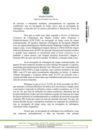 Gabinete do Senador Lucas Barreto
Senado Federal – Praça dos Três Poderes – CEP 70165-900 – Brasília DF - Ala Afonso Arinos, Gabinete nº 02
Telefone: +55 (61) 3303-4823 – sen.lucasbarreto@senado.leg.br
de serviços, o transporte marítimo, principalmente no segmento de
contêineres, seja na navegação de longo curso, seja na navegação de
cabotagem, é marcado por ter poucos prestadores e baixíssimos níveis de
concorrência.
Para que se tenha uma ideia, segundo o Review of Maritime
Transport da Conferência das Nações Unidas sobre Comércio e
Desenvolvimento (UNCTAD), na navegação de longo curso de cargas
conteinerizadas, 04 (quatro) empresas estrangeiras de navegação (Maersk
Line, de origem dinamarquesa; Mediterranean Shipping Company (MSC) de
origem suíça; Cosco Shipping de origem chinesa e; CMA-CGM de origem
francesa) dominam mais de 60% do mercado internacional atuando sozinhas
e, quando essas empresas se consorciam entre si (joint ventures), ou se
juntando a outras poucas, que ocupam posições posteriores, chegam a
dominar 80% do setor em nível mundial. No Brasil, a situação ainda é pior.
Já na navegação de cabotagem de cargas conteinerizadas, são
apenas 03 (três) empresas atuantes no setor (Aliança Navegação e Logística,
controlada pela dinamarquesa Maersk Line; Mercosul Line, controlada pela
francesa CMA-CGM e; Login Logística, cujo controle acionário é da suíça
MSC, com 67% das ações recentemente adquiridas em bolsa). A empresa
Aliança Navegação e Logística detém entre 52-57% do mercado com o
restante dividido entre as outras duas, que trabalham muito próximas em uma
série de serviços conjuntos.
Destaque-se que a Lei nº 12.529, de 30 de novembro de 2011,
que estrutura o Sistema Brasileiro de Defesa da Concorrência e dispõe sobre
a prevenção e repressão às infrações contra a ordem econômica, no § 2º de
seu art. 36, que trata de infrações da ordem econômica, determina que há
posição dominante sempre que uma empresa ou grupo de empresas for capaz
de alterar unilateral ou coordenadamente as condições de mercado ou quando
controlar 20% (vinte por cento) ou mais do mercado relevante. Ou seja, não
restam dúvidas de que o transportes marítimos no segmento de contêineres,
seja na navegação de longo curso, seja na navegação de cabotagem,
constituem fortes oligopólios.
Ocorre que, na navegação de cabotagem em contêineres, essas
três empresas, principalmente a líder de mercado, com posição
SF/22452.46618-69
Página 6 de 10 Avulso do PL 1205/2022
 