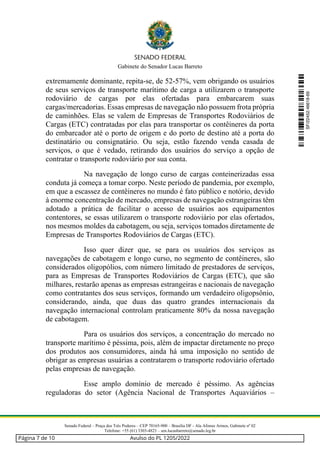 Gabinete do Senador Lucas Barreto
Senado Federal – Praça dos Três Poderes – CEP 70165-900 – Brasília DF - Ala Afonso Arinos, Gabinete nº 02
Telefone: +55 (61) 3303-4823 – sen.lucasbarreto@senado.leg.br
extremamente dominante, repita-se, de 52-57%, vem obrigando os usuários
de seus serviços de transporte marítimo de carga a utilizarem o transporte
rodoviário de cargas por elas ofertadas para embarcarem suas
cargas/mercadorias. Essas empresas de navegação não possuem frota própria
de caminhões. Elas se valem de Empresas de Transportes Rodoviários de
Cargas (ETC) contratadas por elas para transportar os contêineres da porta
do embarcador até o porto de origem e do porto de destino até a porta do
destinatário ou consignatário. Ou seja, estão fazendo venda casada de
serviços, o que é vedado, retirando dos usuários do serviço a opção de
contratar o transporte rodoviário por sua conta.
Na navegação de longo curso de cargas conteinerizadas essa
conduta já começa a tomar corpo. Neste período de pandemia, por exemplo,
em que a escassez de contêineres no mundo é fato público e notório, devido
à enorme concentração de mercado, empresas de navegação estrangeiras têm
adotado a prática de facilitar o acesso de usuários aos equipamentos
contentores, se essas utilizarem o transporte rodoviário por elas ofertados,
nos mesmos moldes da cabotagem, ou seja, serviços tomados diretamente de
Empresas de Transportes Rodoviários de Cargas (ETC).
Isso quer dizer que, se para os usuários dos serviços as
navegações de cabotagem e longo curso, no segmento de contêineres, são
considerados oligopólios, com número limitado de prestadores de serviços,
para as Empresas de Transportes Rodoviários de Cargas (ETC), que são
milhares, restarão apenas as empresas estrangeiras e nacionais de navegação
como contratantes dos seus serviços, formando um verdadeiro oligopsônio,
considerando, ainda, que duas das quatro grandes internacionais da
navegação internacional controlam praticamente 80% da nossa navegação
de cabotagem.
Para os usuários dos serviços, a concentração do mercado no
transporte marítimo é péssima, pois, além de impactar diretamente no preço
dos produtos aos consumidores, ainda há uma imposição no sentido de
obrigar as empresas usuárias a contratarem o transporte rodoviário ofertado
pelas empresas de navegação.
Esse amplo domínio de mercado é péssimo. As agências
reguladoras do setor (Agência Nacional de Transportes Aquaviários –
SF/22452.46618-69
Página 7 de 10 Avulso do PL 1205/2022
 