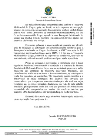 Gabinete do Senador Lucas Barreto
Senado Federal – Praça dos Três Poderes – CEP 70165-900 – Brasília DF - Ala Afonso Arinos, Gabinete nº 02
Telefone: +55 (61) 3303-4823 – sen.lucasbarreto@senado.leg.br
E o baixíssimo nível de concorrência afeta também o Transporte
Multimodal de Cargas, pois, no Brasil, as três empresas de navegação
atuantes na cabotagem, no segmento de contêineres, também são habilitadas
junto a ANTT como Operadoras de Transporte Multimodal (OTM). Tal fato
é conclusivo no sentido de que, quando houver Transporte Multimodal de
Cargas que envolva o modal marítimo (ou aquaviário), teremos apenas três
empresas oferecendo este serviço.
Em outras palavras, a concentração de mercado em elevado
grau da navegação de cabotagem será automaticamente transferida para o
Transporte Multimodal de Cargas. Atualmente, a ANTT tem mais de 500
(quinhentas) empresas habilitadas como OTM. E é fato que o Transporte
Multimodal de Cargas, no Brasil, no segmento de contêineres, quase que na
sua totalidade, utilizará o modal marítimo ou algum modal aquaviário.
Postas as colocações necessárias, é importante que o poder
legislativo brasileiro, considerando a existência e a estrutura do Sistema
Brasileiro de Defesa da Concorrência, atue no sentido de preservar a saúde
financeira das empresas de transporte rodoviário brasileiras, dos
caminhoneiros autônomos nacionais e, fundamentalmente, os empregos e a
renda dos motoristas de caminhões. Tão importante quanto, também, é a
preservação da saúde financeira dos usuários dos serviços; dos
embarcadores, que transportam suas mercadorias pela via marítima, cujos
resultados dos negócios impactam diretamente na vida de cada cidadão
brasileiro, principalmente tendo em vista que produtos de primeiríssima
necessidade são transportados em navios. No comércio exterior, por
exemplo, 95% das mercadorias são transportadas pelo modal marítimo.
Em razão do exposto, peço aos nobres Pares o apoio necessário
para a aprovação deste projeto de lei.
Sala das Sessões,
Senador LUCAS BARRETO
PSD-AP
SF/22452.46618-69
Página 9 de 10 Avulso do PL 1205/2022
 