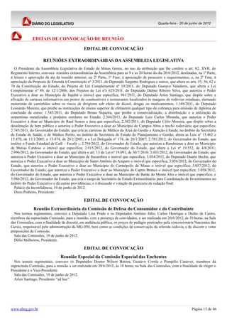 Quarta-feira - 20 de junho de 2012



             EDITAIS DE CONVOCAÇÃO DE REUNIÃO

                                               EDITAL DE CONVOCAÇÃO

                    REUNIÕES EXTRAORDINÁRIAS DA ASSEMBLEIA LEGISLATIVA
  O Presidente da Assembleia Legislativa do Estado de Minas Gerais, no uso da atribuição que lhe confere o art. 82, XVII, do
Regimento Interno, convoca reuniões extraordinárias da Assembleia para as 9 e as 20 horas do dia 20/6/2012, destinadas, na 1ª Parte,
à leitura e aprovação da ata da reunião anterior; na 2ª Parte, 1ª Fase, à apreciação de pareceres e requerimentos; e, na 2ª Fase, à
apreciação da Proposta de Emenda à Constituição nº 3/2011, do Deputado Sargento Rodrigues e outros, que altera os arts. 55, 56, 62 e
70 da Constituição do Estado; do Projeto de Lei Complementar nº 19/2011, do Deputado Gustavo Valadares, que altera a Lei
Complementar nº 89, de 12/1/2006; dos Projetos de Lei nºs 625/2011, do Deputado Dalmo Ribeiro Silva, que autoriza o Poder
Executivo a doar ao Município de Itajubá o imóvel que especifica; 941/2011, do Deputado Arlen Santiago, que dispõe sobre a
afixação de cartazes informativos em postos de combustíveis e restaurantes localizados às margens de rodovias estaduais, alertando
motoristas de caminhões sobre os riscos de dirigirem sob efeito de álcool, drogas ou medicamentos; 1.169/2011, do Deputado
Leonardo Moreira, que proíbe as instituições de ensino superior de efetuarem qualquer tipo de cobrança para emissão de diploma de
conclusão de curso; 1.545/2011, do Deputado Bruno Siqueira, que proíbe a comercialização, a distribuição e a utilização de
serpentinas metalizadas e produtos similares no Estado; 2.344/2011, do Deputado Luiz Carlos Miranda, que autoriza o Poder
Executivo a doar ao Município de Raul Soares a área que especifica; 2.382/2011, do Deputado Célio Moreira, que dispõe sobre a
desafetação de bem público e autoriza o Poder Executivo a doar ao Município de Campos Altos o trecho rodoviário que especifica;
2.745/2011, do Governador do Estado, que cria as carreiras de Médico da Área de Gestão e Atenção à Saúde, no âmbito da Secretaria
de Estado de Saúde, e de Médico Perito, no âmbito da Secretaria de Estado de Planejamento e Gestão; altera as Leis nº 15.462 e
15.470, de 13/1/2005, e 15.474, de 28/1/2005, e a Lei Delegada nº 174, de 26/1/2007; 2.781/2012, do Governador do Estado, que
institui o Fundo Estadual de Café – Fecafé -; 2.784/2012, do Governador do Estado, que autoriza a Ruralminas a doar ao Município
de Matias Cardoso o imóvel que especifica; 2.915/2012, do Governador do Estado, que altera a Lei nº 19.552, de 4/8/2011;
2.996/2012, do Governador do Estado, que altera o art. 13 da Lei nº 19.091, de 30/7/2010; 3.033/2012, do Governador do Estado, que
autoriza o Poder Executivo a doar ao Município de Itacambira o imóvel que especifica; 3.034/2012, do Deputado Duarte Bechir, que
autoriza o Poder Executivo a doar ao Município de Santo Antônio do Amparo o imóvel que especifica; 3.056/2012, do Governador do
Estado, que autoriza o Poder Executivo a doar ao Município de Carmópolis de Minas o imóvel que especifica; 3.057/2012, do
Governador do Estado, que autoriza o Poder Executivo a doar ao Município de Capim Branco o imóvel que especifica; 3.058/2012,
do Governador do Estado, que autoriza o Poder Executivo a doar ao Município de Barão do Monte Alto o imóvel que especifica; e
3.086/2012, do Governador do Estado, que cria o cargo de Secretário de Estado Extraordinário para Coordenação de Investimentos no
âmbito do Poder Executivo e dá outras providências; e à discussão e votação de pareceres de redação final.
  Palácio da Inconfidência, 19 de junho de 2012.
  Dinis Pinheiro, Presidente.

                                               EDITAL DE CONVOCAÇÃO
              Reunião Extraordinária da Comissão de Defesa do Consumidor e do Contribuinte
  Nos termos regimentais, convoco a Deputada Liza Prado e os Deputados Antônio Júlio, Carlos Henrique e Duilio de Castro,
membros da supracitada Comissão, para a reunião, com a presença de convidados, a ser realizada em 20/6/2012, às 10 horas, na Sala
das Comissões, com a finalidade de discutir, em audiência pública, os preços do pedágio praticados pela concessionária Nascentes das
Gerais, responsável pela administração da MG-050, bem como as condições de conservação da referida rodovia, e de discutir e votar
proposições da Comissão.
  Sala das Comissões, 19 de junho de 2012.
  Délio Malheiros, Presidente.

                                               EDITAL DE CONVOCAÇÃO
                                Reunião Especial da Comissão Especial das Enchentes
  Nos termos regimentais, convoco os Deputados Doutor Wilson Batista, Gustavo Corrêa e Pompílio Canavez, membros da
supracitada Comissão, para a reunião a ser realizada em 20/6/2012, às 10 horas, na Sala das Comissões, com a finalidade de eleger o
Presidente e o Vice-Presidente.
  Sala das Comissões, 19 de junho de 2012.
  Arlen Santiago, Presidente “ad hoc”.




www.almg.gov.br                                                                                                     Página 13 de 46
 