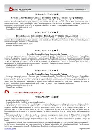 Quarta-feira - 20 de junho de 2012


                                              EDITAL DE CONVOCAÇÃO
          Reunião Extraordinária da Comissão de Turismo, Indústria, Comércio e Cooperativismo
  Nos termos regimentais, convoco os Deputados Dalmo Ribeiro Silva, Rômulo Viegas, Ulysses Gomes e Vanderlei Miranda,
membros da supracitada Comissão, para a reunião a ser realizada em 20/6/2012, às 14h15min, na Sala das Comissões, com a
finalidade de discutir e votar o Parecer para Turno Único do Projeto de Lei nº 885/2011, do Deputado Carlin Moura, de votar, em
turno único, o Requerimento nº 3.204/2012, da Deputada Liza Prado, e de discutir e votar proposições da Comissão.
  Sala das Comissões, 19 de junho de 2012.
  Tenente Lúcio, Presidente.

                                              EDITAL DE CONVOCAÇÃO
                  Reunião Especial da Comissão do Trabalho, da Previdência e da Ação Social
  Nos termos regimentais, convoco os Deputados Carlos Pimenta, Juninho Araújo, Pompílio Canavez e Tadeu Martins Leite,
membros da supracitada Comissão, para a reunião a ser realizada em 20/6/2012, às 14h15min, na Sala das Comissões, com a
finalidade de eleger o Presidente e o Vice-Presidente.
  Sala das Comissões, 19 de junho de 2012.
  Rosângela Reis, Presidente.


                                              EDITAL DE CONVOCAÇÃO
                                  Reunião Extraordinária da Comissão de Cultura
  Nos termos regimentais, convoco a Deputada Luzia Ferreira e os Deputados Carlos Mosconi, Rômulo Veneroso e Tenente Lúcio,
membros da supracitada Comissão, para a reunião a ser realizada em 21/6/2012, às 9 horas, na Escola Municipal Antônio Joaquim
Vieira, no Município de Alfenas, com a presença de convidados, com a finalidade de discutir a implementação da Lei Federal nº
11.769, de 18/8/2008, que altera a Lei nº 9.394, de 20/12/96, Lei de Diretrizes e Bases da Educação, para dispor sobre a
obrigatoriedade do ensino da música na educação básica e de discutir e votar proposições da Comissão.
  Sala das Comissões, 19 de junho de 2012.
  Elismar Prado, Presidente.

                                              EDITAL DE CONVOCAÇÃO
                                  Reunião Extraordinária da Comissão de Cultura
 Nos termos regimentais, convoco a Deputada Luzia Ferreira e os Deputados Carlos Mosconi, Rômulo Veneroso e Tenente Lúcio,
membros da supracitada Comissão, para a reunião com a presença de convidados a ser realizada em 26/6/2012, às 10 horas, na
Câmara Municipal de Juiz de Fora, com a finalidade de debater estratégias para a interiorização do Sistema Nacional de Cultura em
Minas Gerais, em parceria com a Representação Regional Minas Gerais do Ministério da Cultura, com a Secretaria de Estado de
Cultura e com o Fórum de Políticas Culturais de Minas Gerais, e de discutir e votar proposições da Comissão.
 Sala das Comissões, 19 de junho de 2012.
 Elismar Prado, Presidente.


             TRAMITAÇÃO DE PROPOSIÇÕES

                                               “MENSAGEM Nº 260/2012*
  Belo Horizonte, 18 de junho de 2012.
  Excelentíssimo Senhor Presidente da Assembleia Legislativa,
  Tenho a honra de encaminhar a Vossa Excelência, para exame dessa Egrégia Assembleia Legislativa, emenda ao Projeto de Lei nº
2.745, de 2011, que cria as carreiras de Médico da Área de Gestão e Atenção à Saúde, no âmbito da Secretaria de Estado de Saúde, e
de Médico Perito, no âmbito da Secretaria de Estado de Planejamento e Gestão, altera as Leis nº 15.462 e nº 15.470, ambas de 13 de
janeiro de 2005, nº 15.474, de 28 de janeiro de 2005, e a Lei Delegada nº 174, de 26 de janeiro de 2007, que dispõe sobre as
autoridades sanitárias de regulação da assistência à saúde e de auditoria assistencial do SUS e institui prêmio por desempenho de
metas.
  A presente emenda altera os valores das tabelas de vencimento básico propostos para a carreira de Médico Perito no âmbito da
Secretaria de Estado de Planejamento e Gestão - SEPLAG. A proposta visa assegurar isonomia entre os valores de vencimento básico
previstos para os ocupantes dos cargos de provimento efetivo e os valores dos contratos administrativos referentes à função de
médico.
  Destaco que os valores de impacto financeiro decorrentes da emenda proposta para o PL 2.745/2011 estão em conformidade com a
Lei de Diretrizes Orçamentárias, bem como com os limites de despesas determinados pela Lei de Responsabilidade Fiscal. Ademais,
informo que as despesas decorrentes da referida emenda não afetarão as metas de resultados fiscais.
www.almg.gov.br                                                                                                   Página 14 de 46
 