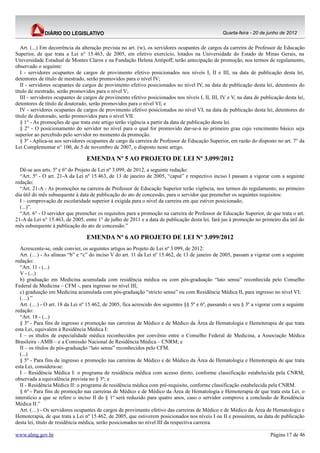 Quarta-feira - 20 de junho de 2012


   Art. (...) Em decorrência da alteração prevista no art. (w), os servidores ocupantes de cargos da carreira de Professor de Educação
Superior, de que trata a Lei n° 15.463, de 2005, em efetivo exercício, lotados na Universidade do Estado de Minas Gerais, na
Universidade Estadual de Montes Claros e na Fundação Helena Antipoff, terão antecipação de promoção, nos termos de regulamento,
observado o seguinte:
   I - servidores ocupantes de cargos de provimento efetivo posicionados nos níveis I, II e III, na data de publicação desta lei,
detentores de título de mestrado, serão promovidos para o nível IV;
   II - servidores ocupantes de cargos de provimento efetivo posicionados no nível IV, na data de publicação desta lei, detentores do
título de mestrado, serão promovidos para o nível V;
   III - servidores ocupantes de cargos de provimento efetivo posicionados nos níveis I, II, III, IV e V, na data de publicação desta lei,
detentores de título de doutorado, serão promovidos para o nível VI; e
   IV - servidores ocupantes de cargos de provimento efetivo posicionados no nível VI, na data de publicação desta lei, detentores do
título de doutorado, serão promovidos para o nível VII.
   § 1° - As promoções de que trata este artigo terão vigência a partir da data de publicação desta lei.
   § 2° - O posicionamento do servidor no nível para o qual for promovido dar-se-á no primeiro grau cujo vencimento básico seja
superior ao percebido pelo servidor no momento da promoção.
   § 3º - Aplica-se aos servidores ocupantes de cargo da carreira de Professor de Educação Superior, em razão do disposto no art. 7° da
Lei Complementar n° 100, de 5 de novembro de 2007, o disposto neste artigo.

                                  EMENDA Nº 5 AO PROJETO DE LEI Nº 3.099/2012
  Dê-se aos arts. 5º e 6º do Projeto de Lei nº 3.099, de 2012, a seguinte redação:
  “Art. 5º - O art. 21-A da Lei nº 15.463, de 13 de janeiro de 2005, “caput” e respectivo inciso I passam a vigorar com a seguinte
redação:
  “Art. 21-A - As promoções na carreira de Professor de Educação Superior terão vigência, nos termos do regulamento, no primeiro
dia útil do mês subsequente à data de publicação do ato de concessão, para o servidor que preencher os seguintes requisitos:
  I – comprovação de escolaridade superior à exigida para o nível da carreira em que estiver posicionado;
  (...)”.
  “Art. 6° - O servidor que preencher os requisitos para a promoção na carreira de Professor de Educação Superior, de que trata o art.
21-A da Lei n° 15.463, de 2005, entre 1° de julho de 2011 e a data de publicação desta lei, fará jus à promoção no primeiro dia útil do
mês subsequente à publicação do ato de concessão.”

                                  EMENDA Nº 6 AO PROJETO DE LEI Nº 3.099/2012
  Acrescente-se, onde convier, os seguintes artigos ao Projeto de Lei nº 3.099, de 2012:
  Art. (…) - As alíneas “b” e “c” do inciso V do art. 11 da Lei nº 15.462, de 13 de janeiro de 2005, passam a vigorar com a seguinte
redação:
  “Art. 11 - (...)
  V - (...)
  b) graduação em Medicina acumulada com residência médica ou com pós-graduação “lato sensu” reconhecida pelo Conselho
Federal de Medicina – CFM -, para ingresso no nível III;
  c) graduação em Medicina acumulada com pós-graduação “stricto sensu” ou com Residência Médica II, para ingresso no nível VI;
  (…).”
  Art. (…) - O art. 18 da Lei nº 15.462, de 2005, fica acrescido dos seguintes §§ 5º e 6º, passando o seu § 3º a vigorar com a seguinte
redação:
  “Art. 18 - (...)
  § 3º - Para fins de ingresso e promoção nas carreiras de Médico e de Médico da Área de Hematologia e Hemoterapia de que trata
esta Lei, equivalem à Residência Médica I:
  I – os títulos de especialidade médica reconhecidos por convênio entre o Conselho Federal de Medicina, a Associação Médica
Brasileira - AMB – e a Comissão Nacional de Residência Médica – CNRM; e
  II – os títulos de pós-graduação “lato sensu” reconhecidos pelo CFM.
  (...)
  § 5º - Para fins de ingresso e promoção nas carreiras de Médico e de Médico da Área de Hematologia e Hemoterapia de que trata
esta Lei, considera-se:
  I – Residência Médica I: o programa de residência médica com acesso direto, conforme classificação estabelecida pela CNRM,
observada a equivalência prevista no § 3º; e
  II - Residência Médica II: o programa de residência médica com pré-requisito, conforme classificação estabelecida pela CNRM.
  § 6º - Para fins de promoção nas carreiras de Médico e de Médico da Área de Hematologia e Hemoterapia de que trata esta Lei, o
interstício a que se refere o inciso II do § 1º será reduzido para quatro anos, caso o servidor comprove a conclusão de Residência
Médica II.”
  Art. (…) - Os servidores ocupantes de cargos de provimento efetivo das carreiras de Médico e de Médico da Área de Hematologia e
Hemoterapia, de que trata a Lei nº 15.462, de 2005, que estiverem posicionados nos níveis I ou II e possuírem, na data de publicação
desta lei, título de residência médica, serão posicionados no nível III da respectiva carreira.

www.almg.gov.br                                                                                                          Página 17 de 46
 