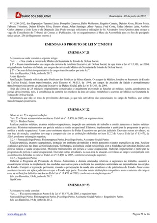 Quarta-feira - 20 de junho de 2012


  Nº 3.284/2012, dos Deputados Tenente Lúcio, Pompílio Canavez, Délio Malheiros, Rogério Correia, Delvito Alves, Dilzon Melo,
Fabiano Tolentino, Dalmo Ribeiro Silva, Doutor Viana, Arlen Santiago, Almir Paraca, Fred Costa, Tadeu Martins Leite, Antônio
Carlos Arantes e João Leite e da Deputada Liza Prado em que solicitam a indicação do Sr. Alexandre Bossi Queiroz para ocupar a
vaga de Conselheiro do Tribunal de Contas. (- Publicados, vão os requerimentos à Mesa da Assembleia para os fins do parágrafo
único do art. 236 do Regimento Interno.)


                                    EMENDAS AO PROJETO DE LEI Nº 2.745/2011

                                                         EMENDA Nº 21
   Acrescente-se onde convier o seguinte artigo:
   “Art. … - Fica criada a carreira de Médico da Secretaria de Estado de Defesa Social.
   § 1º - Ficam transformados os cargos da carreira de Analista Executivo de Defesa Social, de que trata a Lei nº 15.301, de 2004,
originalmente Analistas da Saúde, em cargos da carreira de Médico da Secretaria de Estado de Defesa Social.
   § 2º – Decreto definirá o quantitativo de cargos transformados por esta lei.”.
   Sala das Reuniões, 19 de junho de 2012.
   André Quintão
   Justificação: Emenda solicitada pelo Sindicato dos Médicos de Minas Gerais. Os cargos de Médico, lotados na Secretaria de Estado
de Defesa Social, foram transformados, pelo Decreto nº 36.033, de 1994, em cargos de Analista da Saúde e posteriormente
transformados na carreira de Analista Executivo de Defesa Social, pela Lei nº 15.301. de 2004.
   Hoje são cerca de 25 médicos originalmente concursados e atualmente exercendo as funções de médico. Assim, acreditamos na
justiça desta emenda, pois, à semelhança da carreira dos médicos da área de saúde, restabelece a carreira de Médico na Secretaria de
Estado de Defesa Social.
   Salientamos que não se trata de provimento derivado, já que tais servidores são concursados no cargo de Médico, que sofreu
transformações posteriores.


                                                         EMENDA Nº 22
  Dê-se ao art. 25 a seguinte redação:
  “Art. 25 - Ficam acrescentados ao Anexo II da Lei nº 15.470, de 2005, os seguintes itens:
  “II.2.3 - Médico Perito:
  Realizar perícias médicas, exames médico-ocupacionais, inspeção em ambiente de trabalho e emitir pareceres e laudos médico-
periciais. Ministrar treinamentos em perícia médica e saúde ocupacional. Elaborar, implementar e participar de programas de perícia
médica e saúde ocupacional. Atuar como assistente técnico do Poder Executivo nas perícias judiciais. Executar outras atividades, na
sua área de atuação, correlatas ao cargo e compatíveis com as atribuições definidas no item II.2.2 do Anexo II da Lei nº 15.470, de
2005, conforme orientação superior;
  II.2.4 - Fonoaudiólogo Perito, Fisioterapeuta Perito, Psicólogo Perito, Assistente Social Perito:
  Realizar perícias, exames ocupacionais, inspeção em ambiente de trabalho e emitir pareceres e laudos específicos da área. Realizar
avaliações periciais nas áreas de fonoaudiologia, fisioterapia, assistência social e psicologia com a finalidade de subsidiar decisões em
perícia médica e saúde ocupacional. Ministrar treinamentos em perícia e saúde ocupacional. Elaborar, implementar e participar de
programas de perícia e saúde ocupacional. Executar outras atividades, na sua área de atuação, correlatas ao cargo e compatíveis com
as atribuições definidas no Anexo II da Lei nº 15.470, de 2005, conforme orientação superior;
  II.2.5 - Engenheiro Perito:
  Elaborar o Programa de Prevenção de Riscos Ambientais e demais atividades relativas à segurança do trabalho, assumir a
coordenação técnica na implantação das medidas necessárias para a melhoria das condições ambientais nas dependências dos órgãos
do Estado. Cumprir a legislação pertinente, visando a preservação da saúde dos servidores e do patrimônio do Estado. Atuar como
assistente técnico em ações judiciais em que o Estado seja parte. Executar outras atribuições compatíveis com a natureza do cargo e
com as atribuições definidas no Anexo II da Lei nº 15.470, de 2005, conforme orientação superior.” .
  Sala das Reuniões, 19 de junho de 2012.
  Fred Costa

                                                         EMENDA Nº 23
  Acrescente-se onde convier:
  “Art.... - Fica acrescentado ao Anexo I da Lei nº 15.470, de 2005, o seguinte item:
  Fonoaudiólogo Perito, Fisioterapeuta Perito, Psicólogo Perito, Assistente Social Perito e Engenheiro Perito.
  Sala das Reuniões, 19 de junho de 2012.




www.almg.gov.br                                                                                                         Página 22 de 46
 