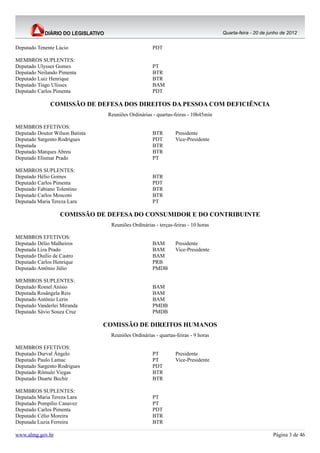 Quarta-feira - 20 de junho de 2012


Deputado Tenente Lúcio                                PDT

MEMBROS SUPLENTES:
Deputado Ulysses Gomes                                PT
Deputado Neilando Pimenta                             BTR
Deputado Luiz Henrique                                BTR
Deputado Tiago Ulisses                                BAM
Deputado Carlos Pimenta                               PDT

               COMISSÃO DE DEFESA DOS DIREITOS DA PESSOA COM DEFICIÊNCIA
                                  Reuniões Ordinárias - quartas-feiras - 10h45min

MEMBROS EFETIVOS:
Deputado Doutor Wilson Batista                        BTR        Presidente
Deputado Sargento Rodrigues                           PDT        Vice-Presidente
Deputada                                              BTR
Deputado Marques Abreu                                BTR
Deputado Elismar Prado                                PT

MEMBROS SUPLENTES:
Deputado Hélio Gomes                                  BTR
Deputado Carlos Pimenta                               PDT
Deputado Fabiano Tolentino                            BTR
Deputado Carlos Mosconi                               BTR
Deputada Maria Tereza Lara                            PT

                   COMISSÃO DE DEFESA DO CONSUMIDOR E DO CONTRIBUINTE
                                   Reuniões Ordinárias - terças-feiras - 10 horas

MEMBROS EFETIVOS:
Deputado Délio Malheiros                              BAM        Presidente
Deputada Liza Prado                                   BAM        Vice-Presidente
Deputado Duilio de Castro                             BAM
Deputado Carlos Henrique                              PRB
Deputado Antônio Júlio                                PMDB

MEMBROS SUPLENTES:
Deputado Romel Anísio                                 BAM
Deputada Rosângela Reis                               BAM
Deputado Antônio Lerin                                BAM
Deputado Vanderlei Miranda                            PMDB
Deputado Sávio Souza Cruz                             PMDB

                                 COMISSÃO DE DIREITOS HUMANOS
                                   Reuniões Ordinárias - quartas-feiras - 9 horas

MEMBROS EFETIVOS:
Deputado Durval Ângelo                                PT         Presidente
Deputado Paulo Lamac                                  PT         Vice-Presidente
Deputado Sargento Rodrigues                           PDT
Deputado Rômulo Viegas                                BTR
Deputado Duarte Bechir                                BTR

MEMBROS SUPLENTES:
Deputada Maria Tereza Lara                            PT
Deputado Pompílio Canavez                             PT
Deputado Carlos Pimenta                               PDT
Deputado Célio Moreira                                BTR
Deputada Luzia Ferreira                               BTR

www.almg.gov.br                                                                                            Página 3 de 46
 